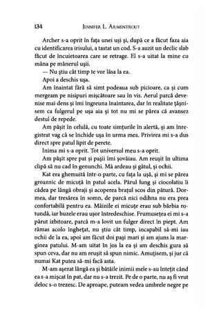 134 Jennifer L. A rmentrout
Archer s-a oprit în faţa unei uşi şi, după ce a făcut faza aia
cu identificarea irisului, a tastat un cod. S-a auzit un declic slab
făcut de încuietoarea care se retrage. El s-a uitat la mine cu
mâna pe mânerul uşii.
— Nu ştiu cât timp te vor lăsa la ea.
Apoi a deschis uşa.
Am înaintat fără să simt podeaua sub picioare, ca şi cum
mergeam pe nisipuri mişcătoare sau în vis. Aerul parcă deve­
nise mai dens şi îmi îngreuna înaintarea, dar în realitate ţâşni­
sem ca fulgerul pe uşa aia şi tot nu mi se părea că avansez
destul de repede.
Am păşit în celulă, cu toate simţurile în alertă, şi am înre­
gistrat vag că se închide uşa în urma mea. Privirea mi s-a dus
direct spre patul lipit de perete.
Inima mi s-a oprit. Tot universul meu s-a oprit.
Am păşit spre pat şi paşii îmi şovăiau. Am reuşit în ultima
clipă să nu cad în genunchi. Mă ardeau şi gâtul, şi ochii.
Kat era ghemuită într-o parte, cu faţa la uşă, şi mi se părea
groaznic de micuţă în patul acela. Părul lung şi ciocolatiu îi
cădea pe lângă obraji şi acoperea braţul scos din pătură. Dor­
mea, dar tresărea în somn, de parcă nici odihna nu era prea
confortabilă pentru ea. Mâinile ei micuţe erau sub bărbia ro­
tundă, iar buzele erau uşor întredeschise. Frumuseţea ei mi s-a
părut izbitoare, parcă m-a lovit un fulger direct în piept. Am
rămas acolo îngheţat, nu ştiu cât timp, incapabil să-mi iau
ochii de la ea, apoi am făcut doi paşi mari şi am ajuns la mar­
ginea patului. M-am uitat în jos la ea şi am deschis gura să
spun ceva, dar nu am reuşit să spun nimic. Amuţisem, şi jur că
numai Kat putea să-mi facă asta.
M-am aşezat lângă ea şi bătăile inimii mele s-au înteţit când
ea s-a mişcat în pat, dar nu s-a trezit. Pe de o parte, nu aş fi vrut
deloc s-o trezesc. De aproape, puteam vedea umbrele negre pe
 