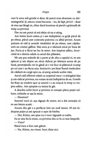 Origin 135
care le avea sub genele ei dese, de parcă erau desenate cu der-
matograful. Şi, sincer, eram bucuros - nu, de fapt,fericit - doar
să stau aşa lângă ea, chiar dacă însemna să pierd o grămadă de
timp cu privitul.
Dar nu am putut să mă abţin să nu o ating.
Am întins încet mâna şi i-am îndepărtat cu grijă părul de
pe obraz, părul care contrasta puternic cu albul pernei. Acum
puteam să văd şi urmele vânătăilor de pe obraz, care căpăta­
seră un contur gălbui. Mai avea şi o tăietură mică pe buza de
jos. Furia şi-a făcut iar loc în mine. Am inspirat adânc, încer­
când să o elimin odată cu aerul din plămâni.
Mi-am pus mâinile de o parte şi de alta a capului ei, m-am
aplecat şi am depus un sărut delicat pe tăietura aceea de pe
buză, promiţându-mi în gând că-i voi face să plătească scump
pe cei care i-au făcut asta. Instinctiv, am lăsat fluxul vindecător
de căldură să curgă spre ea, să şterg urmele acelor răni.
Aerul cald eliberat odată cu suspinul meu i-a mângâiat faţa
şi am ridicat privirea, nu voiam să mă îndepărtez de ea. Genele
lui Katy au tresărit uşor şi umerii i s-au mişcat în timp ce res­
pira adânc. Am aşteptat cu inima în gât.
A deschis ochii încet şi privirea ei cenuşie părea puţin tul­
bure, uitându-se aşa la mine.
— Daemon?
Sunetul vocii ei, aşa răguşit de somn, mi-a dat senzaţia că
m-am întors acasă. ■
Arsura din gât s-a prefăcut într-un nod imens. M-am în­
dreptat puţin şi am apucat-o uşor de bărbie.
— Hei, Kitten, am spus cu o voce răguşită ca naiba.
Ea se uita fix la mine, cu privirea din ce în ce mai limpede.
— Visez?
Râsul meu a fost cam gâtuit.
— Nu, Kitten, nu visezi. Sunt chiar aici.
 