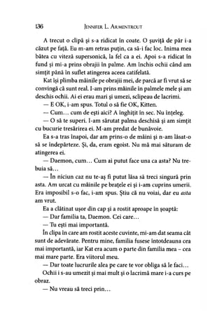 136 Jennifer L. A rmentrout
A trecut o clipă şi s-a ridicat în coate. O şuviţă de păr i-a
căzut pe faţă. Eu m-am retras puţin, ca să-i fac loc. Inima mea
bătea cu viteză supersonică, la fel ca a ei. Apoi s-a ridicat în
fund şi mi-a prins obrajii în palme. Am închis ochii când am
simţit până în suflet atingerea aceea catifelată.
Kat îşi plimba mâinile pe obrajii mei, de parcă ar fi vrut să se
convingă că sunt real. I-am prins mâinile în palmele mele şi am
deschis ochii. Ai ei erau mari şi umezi, sclipeau de lacrimi.
— E OK, i-am spus. Totul o să fie OK, Kitten.
— Cum... cum de eşti aici? A înghiţit în sec. Nu înţeleg.
— O să te superi. I-am sărutat palma deschisă şi am simţit
cu bucurie tresărirea ei. M-am predat de bunăvoie.
Ea s-a tras înapoi, dar am prins-o de mâini şi n-am lăsat-o
să se îndepărteze. Şi, da, eram egoist. Nu mă mai săturam de
atingerea ei.
— Daemon, cum... Cum ai putut face una ca asta? Nu tre­
buia să...
— în niciun caz nu te-aş fi putut lăsa să treci singură prin
asta. Am urcat cu mâinile pe braţele ei şi i-am cuprins umerii.
Era imposibil s-o fac, i-am spus. Ştiu că nu voiai, dar eu asta
am vrut.
Ea a clătinat uşor din cap şi a rostit aproape în şoaptă:
— Dar familia ta, Daemon. Cei care...
— Tu eşti mai importantă.
în clipa în care am rostit aceste cuvinte, mi-am dat seama cât
sunt de adevărate. Pentru mine, familia fusese întotdeauna cea
mai importantă, iar Kat era acum o parte din familia mea - cea
mai mare parte. Era viitorul meu.
— Dar toate lucrurile alea pe care te vor obliga să le faci...
Ochii i s-au umezit şi mai mult şi o lacrimă mare i-a curs pe
obraz.
— Nu vreau să treci prin...
 