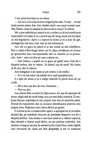 Origin 137
I-am prins lacrima cu un sărut.
— Iar eu n-o să te las să treci singură prin asta. Tu eşti... tu eşti
totul pentru mine, Kat. Am zâmbit când i-am auzit icnetul uşor.
Hai, Kitten, chiar te aşteptai la altceva de la mine? Te iubesc.
Mi-a pus mâinile pe umeri şi m-a strâns ca să mă simtă prin
materialul tricoului şi m-a privit aşa de lung, încât am început
să mă îngrijorez. Apoi s-a repezit la mine şi m-a luat de gât,
strângându-mă tare, mai-mai să mă trântească.
Am râs cu gura în părul ei şi am reuşit să mă echilibrez,
într-o clipă a fost lângă mine, iar în clipa următoare se urcase
pe genunchii mei, înconjurându-mă cu mâinile şi cu picioa­
rele. Asta - asta era Kat pe care o ştiam eu.
— Eşti nebun, a şoptit ea cu gura pe gâtul meu. Eşti de-a
dreptul nebun, dar te iubesc. Te iubesc aşa de mult. Nu vreau
să fii aici, dar te iubesc.
Am mângâiat-o pe spate şi am strâns-o de mijloc.
— N-o să mă satur niciodată să te aud spunând asta.
S-a lipit de mine şi şi-a înfipt mâinile în părul meu de pe
ceafa.
— Mi-a fost aşa dor de tine, Daemon...
— Nici nu ştii...
Am rămas fără cuvinte în clipa aceea. Ea, aşa de aproape de
mine, după atât de mult timp, era cea mai dulce tortură. îi sim­
ţeam fiecare respiraţie în tot corpul, mai ales în anumite părţi.
Destul de nepotrivit, dar ea avusese întotdeauna puterea asta
asupra mea. Raţiunea mea sărea direct pe geam.
S-a retras şi mi-a căutat ochii, apoi s-a apropiat iar şi, la naiba,
sărutul ăla, pe jumătate inocent, pe jumătate disperat, era de-a
dreptul perfect. Am strâns-o mai tare când ea a ridicat capul şi,
deşi sărutul ei fusese unul dulce, eu am preluat controlul. Am
sărutat-o lung şi am pus în sărutul acela toată frica, toate clipele
care trecuseră de când am fost despărţiţi şi tot ce simţeam
 