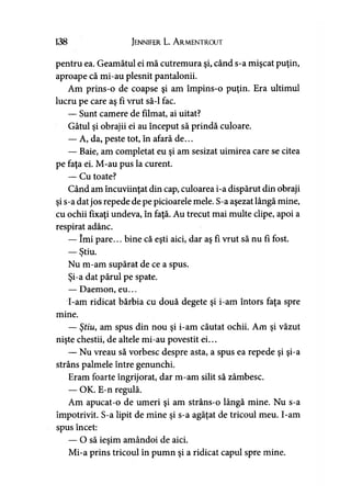 138 Jennifer L. A rmentrout
pentru ea. Geamătul ei mă cutremura şi, când s-a mişcat puţin,
aproape că mi-au plesnit pantalonii.
Am prins-o de coapse şi am împins-o puţin. Era ultimul
lucru pe care aş fi vrut să-l fac.
— Sunt camere de filmat, ai uitat?
Gâtul şi obrajii ei au început să prindă culoare.
— A, da, peste tot, în afară de...
— Baie, am completat eu şi am sesizat uimirea care se citea
pe faţa ei. M-au pus la curent.
— Cu toate?
Când am încuviinţat din cap, culoarea i-a dispărut din obraji
şi s-a datjos repede de pe picioarele mele. S-a aşezat lângă mine,
cu ochii fixaţi undeva, în faţă. Au trecut mai multe clipe, apoi a
respirat adânc.
— îmi pare... bine că eşti aici, dar aş fi vrut să nu fi fost.
— Ştiu.»
Nu m-am supărat de ce a spus.
Şi-a dat părul pe spate.
— Daemon, eu...
I-am ridicat bărbia cu două degete şi i-am întors faţa spre
mine.
— Ştiu, am spus din nou şi i-am căutat ochii. Am şi văzut
nişte chestii, de altele mi-au povestit ei...
— Nu vreau să vorbesc despre asta, a spus ea repede şi şi-a
strâns palmele între genunchi.
Eram foarte îngrijorat, dar m-am silit să zâmbesc.
— OK. E-n regulă.
Am apucat-o de umeri şi am strâns-o lângă mine. Nu s-a
împotrivit. S-a lipit de mine şi s-a agăţat de tricoul meu. I-am
spus încet:
— O să ieşim amândoi de aici.
Mi-a prins tricoul în pumn şi a ridicat capul spre mine.
 