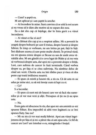 Origin 139
— Cum? a şoptit ea.
M-am aplecat şi i-am şoptit la ureche:
— Ai încredere în mine. Sunt convins că se uită la noi acum
şi nu vreau să le dăm alte motive să ne separe din nou.
Ea a dat din cap că înţelege, dar în linia gurii s-a văzut
încordarea.
— Ai văzut ce fac ei aici?
Am clătinat din cap şi ea a respirat adânc. Mi-a povestit în
şoaptă despre bolnavii pe care îi tratau, despre luxeni şi despre
hibrizi. în timp ce vorbeam, ne-am întins pe pat, faţă în faţă.
îmi dădeam seama că sare peste multe chestii. în primul rând,
nu-mi spunea nimic despre ce făcuse ea sau de unde avea vâ-
nătăile alea. M-am gândit că e ceva legat de Blake şi că nu voia
să vorbească despre asta, dar apoi mi-a povestit despre o fetiţă,
Lori, care suferea de cancer în fază terminală. Când vorbea
despre ea, pe faţa ei se citea suferinţa. Nu zâmbise deloc de
când am venit. Chestia asta nu îmi dădea pace şi risca să dea
peste cap toată întâlnirea noastră.
— Ei spun că există şi luxeni răi, a zis ea. Că de asta m-au
adus pe mine aici, ca să mă înveţe cum să lupt cu ei.
-C e ?
S-a încordat.
— Ei spun că sunt mii de luxeni care vor să facă rău oame­
nilor şi că vor mai veni şi alţii. Presupun că ţie nu ţi-au spus
asta.
- N u .
Eram gata să izbucnesc în râs, dar apoi mi-am amintit ce-mi
spusese Ethan. Era imposibil să aibă vreo legătură cu ce îmi
spunea Katy. Sau nu?
— Mi-au zis că vor mai mulţi hibrizi. Apoi am văzut îngri­
jorarea de pe faţa ei şi mi-a părut rău că am spus asta. Ce fel de
cancer are Lori? am întrebat-o eu, mângâindu-i braţul.
 