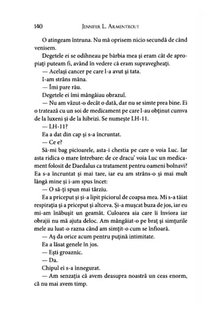 140 Jennifer L. A rmentrout
O atingeam întruna. Nu mă oprisem nicio secundă de când
venisem.
Degetele ei se odihneau pe bărbia mea şi eram cât de apro­
piaţi puteam fi, având în vedere că eram supravegheaţi.
— Acelaşi cancer pe care l-a avut şi tata.
I-am strâns mâna.
— îmi pare rău.
Degetele ei îmi mângâiau obrazul.
— Nu am văzut-o decât o dată, dar nu se simte prea bine. Ei
o tratează cu un soi de medicament pe care l-au obţinut cumva
de la luxeni şi de la hibrizi. Se numeşte LH-11.
— LH-11?
Ea a dat din cap şi s-a încruntat.
— Ce e?
Să-mi bag picioarele, asta-i chestia pe care o voia Luc. Iar
asta ridica o mare întrebare: de ce dracu’voia Luc un medica­
ment folosit de Daedalus ca tratament pentru oameni bolnavi?
Ea s-a încruntat şi mai tare, iar eu am strâns-o şi mai mult
lângă mine şi i-am spus încet:
— O să-ţi spun mai târziu.
Ea a priceput şi şi-a lipit piciorul de coapsa mea. Mi s-a tăiat
respiraţia şi a priceput şi altceva. Şi-a muşcat buza de jos, iar eu
mi-am înăbuşit un geamăt. Culoarea aia care îi înviora iar
obrajii nu mă ajuta deloc. Am mângâiat-o pe braţ şi simţurile
mele au luat-o razna când am simţit-o cum se înfioară.
— Aş da orice acum pentru puţină intimitate.
Ea a lăsat genele în jos.
— Eşti groaznic.
- D a .
Chipul ei s-a înnegurat.
— Am senzaţia că avem deasupra noastră un ceas enorm,
că nu mai avem timp.
 
