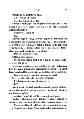 Origin 141
Probabil că nu aveam prea mult.
— Nu te mai gândi la asta.
— E destul de greu să n-o fac.
A urmat o pauză, apoi eu i-am prins obrajii în palme şi i-am
mângâiat cu degetul mare oasele delicate ale feţei. Au trecut
aşa mai multe clipe.
— Pe mama ai văzut-o?
— Nu.
Voiam să-i spun de ce, şi voiam să-i spun şi alte lucruri, dar
la momentul ăsta era riscant să divulg orice fel de informaţie.
Mi-a venit o idee, totuşi. Aş fi putut să-mi iau forma reală şi să
comunic aşa cu ea, dar mă îndoiesc că cei de aici n-ar fi deran­
jaţi de asta. în clipa asta nu voiam să risc.
— Dar Dee e cu ochii pe ea.
Kat ţinea ochii închişi.
— Mi-e dor de mama, a şoptit ea şi mie mi s-a strâns inima.
Mi-e tare dor de ea.
Nu ştiam ce să spun, ce era de spus? îmi pare rău - asta nu era
de ajuns. Aşa că am căutat să mă gândesc la altceva, i-am privit
din nou conturul feţei, linia graţioasă a gâtului, curbura umerilor.
— Spune-mi ceva ce nu mi-ai mai spus vreodată.
Au trecut mai multe clipe până să vorbească.
— întotdeauna mi-am dorit un mogwai.
-C e ?
Genele încă îi mai umbreau obrajii, dar, în sfârşit, Kat înce­
puse să zâmbească şi presiunea pe care o simţeam în piept s-a
mai diminuat puţin.
— Ai văzut Gremlinii, nu? Ţi-1 aminteşti pe Gizmo?
Când am dat din cap, a râs. Râsul ei era cumva răguşit, de
parcă n-ar mai fi râs de mult timp. Şi îmi imaginez că aşa şi era.
— Mama m-a lăsat să văd filmul când eram mică şi am de­
venit obsedată de Gizmo. Voiam mai mult ca orice unul ca el.
 