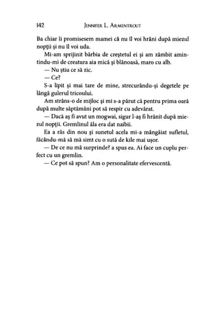 142 Jennifer L. A rmentrout
Ba chiar îi promisesem mamei că nu îl voi hrăni după miezul
nopţii şi nu îl voi uda.
Mi-am sprijinit bărbia de creştetul ei şi am zâmbit amin-
tindu-mi de creatura aia mică şi blănoasă, maro cu alb.
— Nu ştiu ce să zic.
-C e ?
S-a lipit şi mai tare de mine, strecurându-şi degetele pe
lângă gulerul tricoului.
Am strâns-o de mijloc şi mi s-a părut că pentru prima oară
după multe săptămâni pot să respir cu adevărat.
— Dacă aş fi avut un mogwai, sigur l-aş fi hrănit după mie­
zul nopţii. Gremlinul ăla era dat naibii.
Ea a râs din nou şi sunetul acela mi-a mângâiat sufletul,
facându-mă să mă simt cu o sută de kile mai uşor.
— De ce nu mă surprinde? a spus ea. Ai face un cuplu per­
fect cu un gremlin.
— Ce pot să spun? Am o personalitate efervescentă.
 