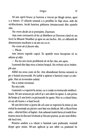 Origin 17
M-am oprit brusc şi lumina a trecut pe lângă mine, apoi
s-a întors. O siluetă umană s-a profilat în faţa mea, atât de
strălucitoare, încât lumina pădurea întunecoasă din spatele
său.
Nu vrem decât să teprotejăm, Daemon.
Aşa cum crezuseră că fac şi Matthew şi Dawson când m-au
lovit la Mount Weather şi apoi m-au închis. Ah, ce răfuială de
dimensiuni nucleare o să am eu cu ei.
Nu vrem să-ţifacem rău.
— Păcat.
Am întors repede capul. în spatele meu începeau să se
adune şi alţii.
— Eu nu am nicio problemă să vă fac rău, am spus.
Luxenul din faţa mea a întins braţul. Nu trebuie să se întâm­
ple aşa.
Altfel nu avea cum să fie. Am abandonat forma umană ca
pe o haină incomodă. Pe iarbă a apărut o lumină roşie ca sân­
gele. Hai să terminăm odată.
Nu a ezitat niciunul.
Eu nici atât.
Luxenul s-a repezit la mine, ca o ceaţă cu tentacule străluci­
toare. M-am aruncat pe sub el şi i-am sărit în spate. L-am prins
de braţe şi l-am lovit cu picioarele în spate. Nici n-a căzut bine,
că un alt luxen i-a luat locul.
M-am ferit într-o parte de cel care se repezise la mine şi am
evitat la mustaţă un picior care îmi era dedicat. Mi-a făcut bine
asta - efortul fizic al luptei. Am adunat toată furia şi toată frus­
trarea mea în fiecare lovitură şi fiecare pumn, şi am mai dobo­
rât încă trei.
Printre umbre s-a văzut o lumină care pulsează, venind
drept spre mine. M-am aplecat şi am izbit cu pumnul în
 