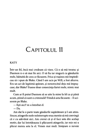 Capitolul 11
KATY
într-un fel, încă mai credeam că visez. Că o să mă trezesc şi
Daemon n-o să mai fie aici. O să fiu iar singură cu gândurile
mele, hăituită de ceea ce făcusem. Frica şi ruşinea mă împiedi­
cau să-i spun de Blake. Când l-am ucis pe Will, a fost altceva.
Era un act de legitimă apărare, şi nenorocitul deja mă împuş-
case, dar Blake? Fusese doar consecinţa furiei mele, nimic mai
mult.
Cum ar fi putut Daemon să se uite la mine la fel ca şi până
acum, ştiind că sunt o criminală? Fiindcă asta făcusem - îl uci-
sesem pe Blake.
— Eşti aici? m-a întrebat el.
- D a .
Am dat la o parte toate gândurile supărătoare şi l-am atins.
Sincer, atingerile mele neîntrerupte erau menite să mă convingă
că e cu adevărat aici. Am crezut că şi el face asta din acelaşi
motiv, dar lui întotdeauna îi plăcuseră atingerile, iar mie mi-a
plăcut mereu asta la el. Voiam mai mult. Simţeam o nevoie
 