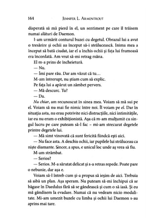 144 Jennifer L. A rmentrout
disperată să mă pierd în el, un sentiment pe care îl trăisem
numai alături de Daemon.
I-am urmărit conturul buzei cu degetul. Obrazul lui a avut
o tresărire şi ochii au început să-i strălucească. Inima mea a
început să bată ciudat, iar el a închis ochii şi faţa lui frumoasă
era încordată. Am vrut să-mi retrag mâna.
El m-a prins de încheietură.
— Nu.
— îmi pare rău. Dar am văzut că tu...
M-am întrerupt, nu ştiam cum să explic.
Pe faţa lui a apărut un zâmbet pervers.
— Mă descurc. Tu?
— Da.
Nu chiar, am recunoscut în sinea mea. Voiam să mă sui pe
el. Voiam să nu mai fie nimic între noi. îl voiam pe el. Dar în
situaţia asta, nu erau potrivite nici distracţiile, nici intimităţile,
iar eu nu eram o exhibiţionistă. Aşa că m-am mulţumit cu sin-
gul lucru pe care puteam să-l fac - mi-am strecurat degetele
printre degetele lui.
— Mă simt vinovată că sunt fericită fiindcă eşti aici.
— Nu face asta. A deschis ochii, iar pupilele lui străluceau ca
nişte diamante. Sincer, a spus, e unicul loc unde aş vrea să fiu.
M-am strâmbat.
— Serios?
— Serios. M-a sărutat delicat şi s-a retras repede. Poate pare
o nebunie, dar aşa e.
Voiam să-l întreb cum şi-a propus să ieşim de aici. Trebuia
să aibă un plan. Aşa speram. Nu puteam să-mi închipui că se
băgase în Daedalus fără să se gândească şi cum o să iasă. Şi eu
mă gândisem la evadare. Numai că nu vedeam nicio modali­
tate. Mi-am umezit buzele cu limba şi ochii lui Daemon s-au
aprins mai tare.
 