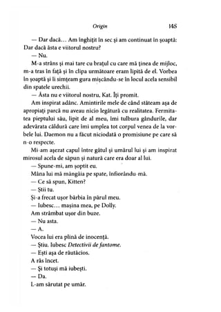Origin 14 S
— Dar dacă... Am înghiţit în sec şi am continuat în şoaptă:
Dar dacă ăsta e viitorul nostru?
— Nu.
M-a strâns şi mai tare cu braţul cu care mă ţinea de mijloc,
m-a tras în faţă şi în clipa următoare eram lipită de el. Vorbea
în şoaptă şi îi simţeam gura mişcându-se în locul acela sensibil
din spatele urechii.
— Ăsta nu e viitorul nostru, Kat. îţi promit.
Am inspirat adânc. Amintirile mele de când stăteam aşa de
apropiaţi parcă nu aveau nicio legătură cu realitatea. Fermita­
tea pieptului său, lipit de al meu, îmi tulbura gândurile, dar
adevărata căldură care îmi umplea tot corpul venea de la vor­
bele lui. Daemon nu a făcut niciodată o promisiune pe care să
n-o respecte.
Mi-am aşezat capul între gâtul şi umărul lui şi am inspirat
mirosul acela de săpun şi natură care era doar al lui.
— Spune-mi, am şoptit eu.
Mâna lui mă mângâia pe spate, înfiorându-mă.
— Ce să spun, Kitten?
— Ştii tu.*
Şi-a frecat uşor bărbia în părul meu.
— Iubesc... maşina mea, pe Dolly.
Am strâmbat uşor din buze.
— Nu asta.
— A.
Vocea lui era plină de inocenţă.
— Ştiu. Iubesc Detectivii defantome.
— Eşti aşa de răutăcios.
A râs încet.
— Şi totuşi mă iubeşti.
- D a .
L-am sărutat pe umăr.
 