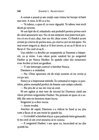 146 Jennifer L. A rmentrout
A urmat o pauză şi am simţit cum inima lui începe să bată
mai tare. A mea, la fel ca a lui.
— Te iubesc, a spus el, cu voce răguşită. Te iubesc mai mult
decât pe oricine.
M-am lipit de el, relaxându-mă probabil pentru prima oară
de când ajunsesem aici. Nu că mă simţeam mai puternică pen­
tru că era el aici, deşi, într-un fel, chiar eram. Ci fiindcă acum
aveam pe cineva de partea mea, pe cineva care să mă apere. Nu
mai eram singură şi, dacă ar fi fost invers, şi eu aş fi făcut ce a
făcut el. Nu cred că as fi...
Uşa celulei s-a deschis pe neaşteptate şi Daemon a înţepe­
nit, ca şi mine. I-am văzut peste umărul lui pe sergentul
Dasher şi pe Nancy Husher. în spatele celor doi nemernici
erau Archer şi încă un gardian.
— V-am întrerupt cumva? a întrebat Nancy.
Daemon s-a strâmbat.
— Nu. Chiar spuneam cât de trişti suntem că nu veniţi şi
voi pe aici.
Nancy şi-a împreunat mâinile. în costumul ei negru cu pan­
talon, părea exemplul perfect de femeie care urăşte culorile.
— Nu ştiu de ce nu-mi vine să cred.
M-am agăţat şi mai tare de tricoul lui Daemon când am
văzut privirea sergentului Dasher. Nu puteam să spun că e os­
tilă, dar asta nu însemna mare lucru.
Sergentul şi-a dres vocea.
— Avem treabă.
Aiuritor de rapid, Daemon s-a ridicat în fund şi nu ştiu
cum a făcut că m-am trezit în spatele lui.
— Ce treabă? a întrebat el şi şi-a pus palmele între genunchi.
Şi nu cred că am avut onoarea să te cunosc.
— E sergentul Dasher, i-am spus eu, încercând să ies din
spatele lui.
 