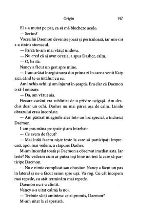 Origin 147
El s-a mutat pe pat, ca să mă blocheze acolo.
— Serios?
Vocea lui Daemon devenise joasă şi periculoasă, iar mie mi
s-a strâns stomacul.
— Parcă te-am mai văzut undeva.
— Nu cred că ai avut ocazia, a spus Dasher, calm.
— O, ba da.
Nancy a făcut un gest spre mine.
— I-am arătat înregistrarea din prima zi în care a venit Katy
aici, când te-ai întâlnit cu ea.
Am închis ochii şi am înjurat în şoaptă. Era clar că Daemon
o să-l omoare.
— Da, am văzut aia.
Fiecare cuvânt era subliniat de o privire ucigaşă. Am des­
chis doar un ochi. Dasher nu mai părea aşa de calm. Liniile
obrazului erau încordate.
— Am păstrat imaginile alea întrun loc special, a încheiat
Daemon.
I-am pus mâna pe spate şi am întrebat:
— Ce avem de făcut?
— Mai întâi facem nişte teste la care să participaţi împre­
ună, apoi mai vedem, a răspuns Dasher.
M-am încordat toată şi Daemon a observat imediat asta. Iar
teste? Nu vedeam cum ar putea ieşi bine un test la care să par­
ticipe Daemon.
— Nu e nimic complicat sau obositor. Nancy a făcut un pas
în lateral şi ne-a făcut semn spre uşă. Vă rog. Cu cât începem
mai repede, cu atât terminăm mai repede.
Daemon nu s-a clintit.
Nancy s-a uitat calmă la noi.
— Trebuie să-ţi amintesc ce ai promis, Daemon?
M-am uitat la el speriată.
 