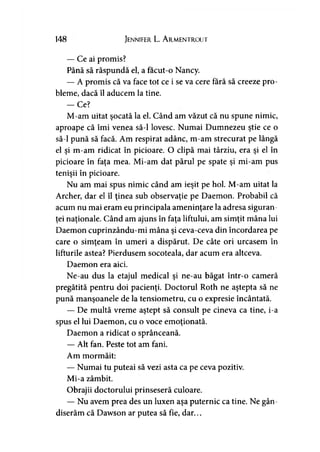 148 Jennifer L. A rmentrout
— Ce ai promis?
Până să răspundă el, a facut-o Nancy.
— A promis că va face tot ce i se va cere fără să creeze pro­
bleme, dacă îl aducem la tine.
— Ce?
M-am uitat şocată la el. Când am văzut că nu spune nimic,
aproape că îmi venea să-l lovesc. Numai Dumnezeu ştie ce o
să-l pună să facă. Am respirat adânc, m-am strecurat pe lângă
el şi m-am ridicat în picioare. O clipă mai târziu, era şi el în
picioare în faţa mea. Mi-am dat părul pe spate şi mi-am pus
tenişii în picioare.
Nu am mai spus nimic când am ieşit pe hol. M-am uitat la
Archer, dar el îl ţinea sub observaţie pe Daemon. Probabil că
acum nu mai eram eu principala ameninţare la adresa siguran­
ţei naţionale. Când am ajuns în faţa liftului, am simţit mâna lui
Daemon cuprinzându-mi mâna şi ceva-ceva din încordarea pe
care o simţeam în umeri a dispărut. De câte ori urcasem în
lifturile astea? Pierdusem socoteala, dar acum era altceva.
Daemon era aici.
Ne-au dus la etajul medical şi ne-au băgat într-o cameră
pregătită pentru doi pacienţi. Doctorul Roth ne aştepta să ne
pună manşoanele de la tensiometru, cu o expresie încântată.
— De multă vreme aştept să consult pe cineva ca tine, i-a
spus el lui Daemon, cu o voce emoţionată.
Daemon a ridicat o sprânceană.
— Alt fan. Peste tot am fani.
Am mormăit:
— Numai tu puteai să vezi asta ca pe ceva pozitiv.
Mi-a zâmbit.
Obrajii doctorului prinseseră culoare.
— Nu avem prea des un luxen aşa puternic ca tine. Ne gân­
diserăm că Dawson ar putea să fie, dar...
 