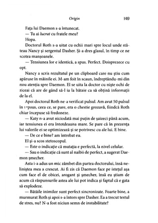 Origin 149
Faţa lui Daemon s-a întunecat.
— Tu ai lucrat cu fratele meu?
Hopa.
Doctorul Roth s-a uitat cu ochii mari spre locul unde stă­
teau Nancy şi sergentul Dasher. Şi-a dres glasul, în timp ce ne
scotea mansoanele.
— Tensiunea lor e identică, a spus. Perfect. Doisprezece cu
opt.
Nancy a scris rezultatul pe un clipboard care nu ştiu cum
apăruse în mâinile ei. M-am foit în scaun, îndreptându-mi din
nou atenţia spre Daemon. El se uita la doctor cu nişte ochi de
ziceai că are de gând să-l ia la bătaie ca să obţină informaţii
de la el.
Apoi doctorul Roth ne-a verificat pulsul. Am avut 50 pulsul
în iepaus, ceea ce, se pare, era o chestie grozavă, fiindcă Roth
chiar începuse să fredoneze.
— Katy n-a avut niciodată mai puţin de şaizeci până acum,
iar tensiunea ei era întotdeauna mare. Se pare că în prezenţa
lui valorile ei se optimizează şi se potrivesc cu ale lui. E bine.
— De ce e bine? am întrebat eu.
El şi-a scos stetoscopul.
— Este o indicaţie că mutaţia e perfectă, la nivel celular.
— Sau o indicaţie că sunt al naibii de perfect, a sugerat Dae­
mon şmecher.
Asta i-a adus un mic zâmbet din partea doctorului, însă ne­
liniştea mea a crescut. Ai fi zis că Daemon face pe isteţul aşa
cum face el de obicei, arogant şi şmecher, însă eu ştiam de
acum că răspunsurile astea ale lui pot indica şi faptul că e gata
să explodeze.
— Bătăile inimilor sunt perfect sincronizate. Foarte bine, a
murmurat Roth şi apoi s-a întors spre Dasher. Ea a trecut testul
de stres, nu? N-a fost niciun semn de instabilitate?
 