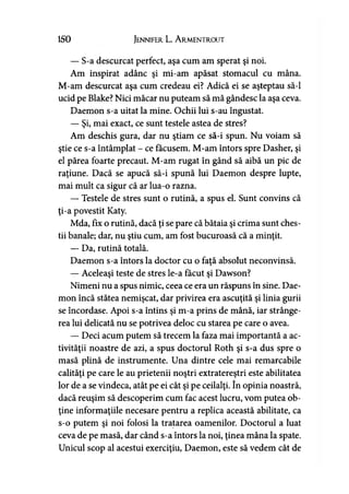 150 Jennifer L. A rmentrout
— S-a descurcat perfect, aşa cum am sperat şi noi.
Am inspirat adânc şi mi-am apăsat stomacul cu mâna.
M-am descurcat aşa cum credeau ei? Adică ei se aşteptau să-l
ucid pe Blake? Nici măcar nu puteam să mă gândesc la aşa ceva.
Daemon s-a uitat la mine. Ochii lui s-au îngustat.
— Şi, mai exact, ce sunt testele astea de stres?
Am deschis gura, dar nu ştiam ce să-i spun. Nu voiam să
ştie ce s-a întâmplat - ce făcusem. M-am întors spre Dasher, şi
el părea foarte precaut. M-am rugat în gând să aibă un pic de
raţiune. Dacă se apucă să-i spună lui Daemon despre lupte,
mai mult ca sigur că ar lua-o razna.
— Testele de stres sunt o rutină, a spus el. Sunt convins că
ţi-a povestit Katy.
Mda, fix o rutină, dacă ţi se pare că bătaia şi crima sunt ches­
tii banale; dar, nu ştiu cum, am fost bucuroasă că a minţit.
— Da, rutină totală.
Daemon s-a întors la doctor cu o faţă absolut neconvinsă.
— Aceleaşi teste de stres le-a făcut şi Dawson?
Nimeni nu a spus nimic, ceea ce era un răspuns în sine. Dae­
mon încă stătea nemişcat, dar privirea era ascuţită şi linia gurii
se încordase. Apoi s-a întins şi m-a prins de mână, iar strânge­
rea lui delicată nu se potrivea deloc cu starea pe care o avea.
— Deci acum putem să trecem la faza mai importantă a ac­
tivităţii noastre de azi, a spus doctorul Roth şi s-a dus spre o
masă plină de instrumente. Una dintre cele mai remarcabile
calităţi pe care le au prietenii noştri extraterestri este abilitatea
lor de a se vindeca, atât pe ei cât şi pe ceilalţi. în opinia noastră,
dacă reuşim să descoperim cum fac acest lucru, vom putea ob­
ţine informaţiile necesare pentru a replica această abilitate, ca
s-o putem şi noi folosi la tratarea oamenilor. Doctorul a luat
ceva de pe masă, dar când s-a întors la noi, ţinea mâna la spate.
Unicul scop al acestui exerciţiu, Daemon, este să vedem cât de
 