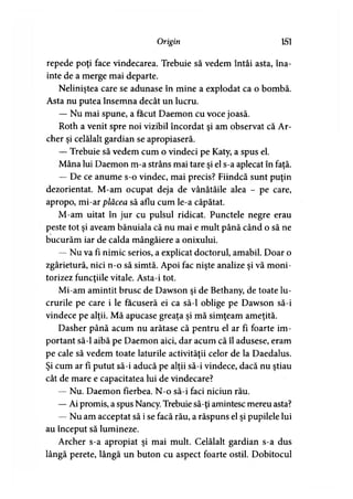 Origin 151
repede poţi face vindecarea. Trebuie să vedem întâi asta, îna­
inte de a merge mai departe.
Neliniştea care se adunase în mine a explodat ca o bombă.
Asta nu putea însemna decât un lucru.
— Nu mai spune, a făcut Daemon cu voce joasă.
Roth a venit spre noi vizibil încordat şi am observat că Ar­
cher şi celălalt gardian se apropiaseră.
— Trebuie să vedem cum o vindeci pe Katy, a spus el.
Mâna lui Daemon m-a strâns mai tare şi el s-a aplecat în faţă.
— De ce anume s-o vindec, mai precis? Fiindcă sunt puţin
dezorientat. M-am ocupat deja de vânătăile alea - pe care,
apropo, mi-ar plăcea să aflu cum le-a căpătat.
M-am uitat în jur cu pulsul ridicat. Punctele negre erau
peste tot şi aveam bănuiala că nu mai e mult până când o să ne
bucurăm iar de calda mângâiere a onixului.
— Nu va fi nimic serios, a explicat doctorul, amabil. Doar o
zgârietură, nici n-o să simtă. Apoi fac nişte analize şi vă moni­
torizez funcţiile vitale. Asta-i tot.
Mi-am amintit brusc de Dawson şi de Bethany, de toate lu­
crurile pe care i le făcuseră ei ca să-l oblige pe Dawson să-i
vindece pe alţii. Mă apucase greaţa şi mă simţeam ameţită.
Dasher până acum nu arătase că pentru el ar fi foarte im­
portant să-l aibă pe Daemon aici, dar acum că îl adusese, eram
pe cale să vedem toate laturile activităţii celor de la Daedalus.
Şi cum ar fi putut să-i aducă pe alţii să-i vindece, dacă nu ştiau
cât de mare e capacitatea lui de vindecare?
— Nu. Daemon fierbea. N-o să-i faci niciun rău.
— Ai promis, a spus Nancy. Trebuie să-ţi amintesc mereu asta?
— Nu am acceptat să i se facă rău, a răspuns el şi pupilele lui
au început să lumineze.
Archer s-a apropiat şi mai mult. Celălalt gardian s-a dus
lângă perete, lângă un buton cu aspect foarte ostil. Dobitocul
 