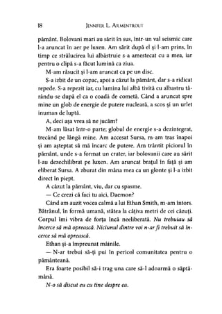 18 Jennifer L. A rmentrout
pământ. Bolovani mari au sărit în sus, într-un val seismic care
l-a aruncat în aer pe luxen. Am sărit după el şi l-am prins, în
timp ce strălucirea lui albăstruie s-a amestecat cu a mea, iar
pentru o clipă s-a făcut lumină ca ziua.
M-am răsucit şi l-am aruncat ca pe un disc.
S-a izbit de un copac, apoi a căzut la pământ, dar s-a ridicat
repede. S-a repezit iar, cu lumina lui albă tivită cu albastru tâ-
rându-se după el ca o coadă de cometă. Când a aruncat spre
mine un glob de energie de putere nucleară, a scos şi un urlet
inuman de luptă.
A, deci aşa vrea să ne jucăm?
M-am lăsat într-o parte; globul de energie s-a dezintegrat,
trecând pe lângă mine. Am accesat Sursa, m-am tras înapoi
şi am aşteptat să mă încarc de putere. Am trântit piciorul în
pământ, unde s-a format un crater, iar bolovanii care au sărit
l-au dezechilibrat pe luxen. Am aruncat braţul în faţă şi am
eliberat Sursa. A zburat din mâna mea ca un glonte şi l-a izbit
direct în piept.
A căzut la pământ, viu, dar cu spasme.
— Ce crezi că faci tu aici, Daemon?
Când am auzit vocea calmă a lui Ethan Smith, m-am întors.
Bătrânul, în formă umană, stătea la câţiva metri de cei căzuţi.1 ' > y
Corpul îmi vibra de forţa încă neeliberată. Nu trebuiau să
încerce să mă oprească. Niciunul dintre voi n-arfi trebuit să în­
cerce să mă oprească.
Ethan şi-a împreunat mâinile.
— N-ar trebui să-ţi pui în pericol comunitatea pentru o
pământeană.
Era foarte posibil să-i trag una care să-l adoarmă o săptă­
mână.
N-o să discut eu cu tine despre ea.
 
