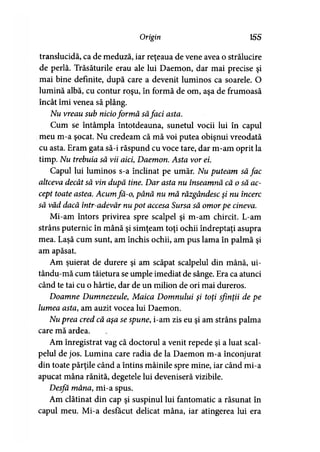 Origin 155
translucidă, ca de meduză, iar reţeaua de vene avea o strălucire
de perlă. Trăsăturile erau ale lui Daemon, dar mai precise şi
mai bine definite, după care a devenit luminos ca soarele. O
lumină albă, cu contur roşu, în formă de om, aşa de frumoasă
încât îmi venea să plâng.
Nu vreau sub nicioformă săfaci asta.
Cum se întâmpla întotdeauna, sunetul vocii lui în capul
meu m-a şocat. Nu credeam că mă voi putea obişnui vreodată
cu asta. Eram gata să-i răspund cu voce tare, dar m-am oprit la
timp. Nu trebuia să vii aici, Daemon. Asta vor ei.
Capul lui luminos s-a înclinat pe umăr. Nu puteam să fac
altceva decât să vin după tine. Dar asta nu înseamnă că o să ac­
cept toate astea. Acumfă-o, până nu mă răzgândesc şi nu încerc
să văd dacă într-adevăr nu pot accesa Sursa să omorpe cineva.
Mi-am întors privirea spre scalpel şi m-am chircit. L-am
strâns puternic în mână şi simţeam toţi ochii îndreptaţi asupra
mea. Laşă cum sunt, am închis ochii, am pus lama în palmă şi
am apăsat.
Am şuierat de durere şi am scăpat scalpelul din mână, ui-
tându-mă cum tăietura se umple imediat de sânge. Era ca atunci
când te tai cu o hârtie, dar de un milion de ori mai dureros.
Doamne Dumnezeule, Maica Domnului şi toţi sfinţii de pe
lumea asta, am auzit vocea lui Daemon.
Nu prea cred că aşa se spune, i-am zis eu şi am strâns palma
care mă ardea.
Am înregistrat vag că doctorul a venit repede şi a luat scal­
pelul de jos. Lumina care radia de la Daemon m-a înconjurat
din toate părţile când a întins mâinile spre mine, iar când mi-a
apucat mâna rănită, degetele lui deveniseră vizibile.
Desfă mâna, mi-a spus.
Am clătinat din cap şi suspinul lui fantomatic a răsunat în
capul meu. Mi-a desfăcut delicat mâna, iar atingerea lui era
 