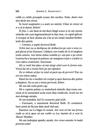 156 JENNIFER L. ArMENTROUT
caldă ca rufele proaspăt scoase din uscător. Frate, doare mai
tare decât am crezut.
în locui suspinului s-a auzit un mârâit. Chiar ai crezut că
n-o să te doară, Kitten?
în fine. L-am lăsat să mă ducă lângă scaun şi m-am aşezat,
uitându-mă cum îngenunchează în faţa mea, cu capul aplecat.
A început să facă chestia aia a lui şi am simţit imediat fierbin­
ţeala din palmă.
— Uimitor, a şoptit doctorul Roth.
Ochii mei nu se dezlipeau de strălucirea pe care o avea ca­
pul plecat al lui Daemon. Căldura care iradia de la el umpluse
toată camera. Am întins mâna cealaltă şi i-am pus-o pe umăr.
Lumina lui a început să pulseze, iar marginea roşie s-a mărit cu
vreo câţiva centimetri. Interesant.
Ştii ce mult îmi place să mă atingi când sunt informa asta.
Vocea lui mi-a trimis fiori pe şira spinării.
De ce trebuie săfaci tu totul să pară aşa de pervers? Dar nu
mi-am retras mâna.
Râsul lui mi-a încălzit tot corpul şi apoi durerea din palmă
a dispărut. Nu eu am o minte perversă, Kitten.
Mi-am dat ochii peste cap.
Mi-a cuprins palma cu amândouă mâinile, deşi eram con­
vinsă că în momentul acela eram deja vindecată. Acum nu-mi
mai distrage atenţia.
M-am strâmbat. Eu? Ce nemernic poţi săfii.
— Fascinant, a murmurat doctorul Roth. Ei comunică.
Sunt uimit de fiecare dată când văd asta.
Daemon nu l-a băgat în seamă. Am vrut să îmi iau forma
reală ca să-ţi spun că am vorbit cu Luc înainte de a veni la
Mount Weather.
Mi-am îndreptat spatele, atentă. Are vreun amestec în toată
povestea asta?
 