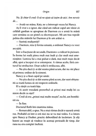 Origin 157
Nu. Şi chiar îl cred. O să ne ajute să ieşim de aici. Am nevoie
de...
— Arată-ne mâna, Katy, ne-a întrerupt vocea lui Nancy.
Aş fi vrut s-o ignor, dar când am ridicat capul am văzut că
celălalt gardian se apropiase de Daemon cu o armă în mână
care semăna cu un pistol cu electroşocuri. Mi-am tras repede
palma din mâinile lui Daemon şi le-am arătat-o.
— Sunteţi mulţumiţi?
— Daemon, reia-ţi forma umană, a ordonat Nancy cu voce
ascuţită.>
într-o fracţiune de secundă, Daemon s-a ridicat în picioare,
în forma lui reală părea mult mai înalt şi clar mult mai ame­
ninţător. Lumina lui a mai pulsat o dată, mai mult roşie decât
albă, apoi a început să se estompeze. A rămas acolo, fără con­
turul lui strălucitor. Doar ochii îi străluceau, albi.
— Nu ştiu dacă ţi-ai dat seama până acum, dar nu-mi place
să primesc ordine de la nimeni.
Nancy şi-a lăsat capul pe umăr.
— Nu ştiu dacă ţi-ai dat seama până acum, dar sunt obişnu­
ită ca toată lumea să-mi respecte ordinele.
El a rânjit cu toată faţa.
— Ai auzit vreodată proverbul că prinzi mai mulţi lei cu
miere decât cu otet?
— Cred că era „prinzi mai multe muşte”, nu lei, am bombă­
nit eu.
— în fine.
Doctorul Roth îmi examina mâna.
— Remarcabil, a spus. Nu a mai rămas decât o uşoară urmă
roz. Probabil că într-o oră nici nu se va mai vedea. S-a întors
spre Nancy şi Dasher, practic debordând de încântare. Şi alţi
luxeni au reuşit să vindece în aceeaşi perioadă de timp, dar
rana nu era complet închisă.
 