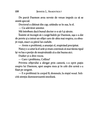 158 Jennifer L. A rmentrout
De parcă Daemon avea nevoie de vreun impuls ca să se
simtă special.
Doctorul a clătinat din cap, uitându-se în sus, la el.
— Cu adevărat uimitor.
Mă întrebam dacă bunul doctor n-o să-l şi sărute.
înainte să înceapă să-i curgă balele pe Daemon, uşa s-a dat
de perete şi a intrat un ofiţer care de-abia mai respira, cu obra­
jii roşii, exact ca părul lui ciufulit.
— Avem o problemă, a anunţat el, respirând precipitat.
Nancy s-a uitat la el urât şi eram convinsă că mai târziu tipul
îşi va lua o porţie de muştruluială că a dat buzna aici.
Dasher şi-a dres vocea.
— Care-i problema, Collins?
Privirea ofiţerului a alergat prin cameră, s-a oprit puţin
asupra lui Daemon, apoi asupra mea şi în cele din urmă s-a
fixat pe sergent.
— E o problemă în corpul B, domnule, la etajul nouă. Soli­
cită atenţia dumneavoastră imediată.
 