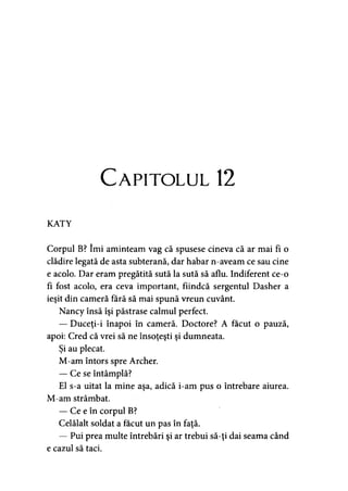 Capitolul 12
KATY
Corpul B? îmi aminteam vag că spusese cineva că ar mai fi o
clădire legată de asta subterană, dar habar n-aveam ce sau cine
e acolo. Dar eram pregătită sută la sută să aflu. Indiferent ce-o
fi fost acolo, era ceva important, fiindcă sergentul Dasher a
ieşit din cameră fără să mai spună vreun cuvânt.
Nancy însă îşi păstrase calmul perfect.
— Duceţi-i înapoi în cameră. Doctore? A făcut o pauză,
apoi: Cred că vrei să ne însoţeşti şi dumneata.
Şi au plecat.
M-am întors spre Archer.
— Ce se întâmplă?
El s-a uitat la mine aşa, adică i-am pus o întrebare aiurea.
M-am strâmbat.
— Ce e în corpul B?
Celălalt soldat a făcut un pas în faţă.
— Pui prea multe întrebări şi ar trebui să-ţi dai seama când
e cazul să taci.
 