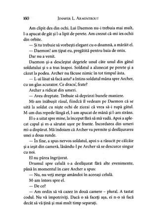 160 Jennifer L. A rmentrout
Am clipit des din ochi. Lui Daemon nu-i trebuia mai mult,
l-a apucat de gât şi l-a lipit de perete. Am crezut că-mi ies ochii
din orbite.
— Şi tu trebuie să vorbeşti elegant cu o doamnă, a mârâit el.
— Daemon! am ţipat eu, pregătită pentru baia de onix.
Dar nu a venit.
Daemon şi-a descleştat degetele unul câte unul din gâtul
soldatului şi s-a tras înapoi. Soldatul a alunecat pe perete şi a
căzut la podea. Archer nu făcuse nimic în tot timpul ăsta.
— L-ai lăsat să facă asta? a întins soldatul mâna spre Archer,
cu un glas acuzator. Ce dracu’, frate?
Archer a ridicat din umeri.
— Avea dreptate. Trebuie să deprinzi bunele maniere.
Mi-am înăbuşit râsul, fiindcă îl vedeam pe Daemon că se
uită la soldat cu nişte ochi de ziceai că vrea să-i rupă gâtul.
M-am dus repede lângă el, l-am apucat de mână şi l-am strâns.
El s-a uitat spre mine, la început fără să mă vadă. Apoi a aple­
cat capul şi m-a sărutat uşor pe frunte. încordarea din umeri
mi-a dispărut. Mă îndoiam că Archer va permite şi desfăşurarea
unei a doua runde.
— în fine, a spus nervos soldatul, apoi s-a răsucit pe călcâie
şi a ieşit din cameră, lăsându-1 pe Archer să se descurce singur
cu noi.
El nu părea îngrijorat.
Drumul spre celulă s-a desfăşurat fără alte evenimente,
până în momentul în care Archer a spus:
— Nu, nu veţi merge amândoi în aceeaşi celulă.
M-am întors spre el.
— De ce?
— Am ordin să vă cazez în două camere - plural. A tastat
codul. Nu vă împotriviţi. Dacă o să faceţi aşa, ei n-o să facă
decât să vă ţină şi mai mult timp separaţi.
 