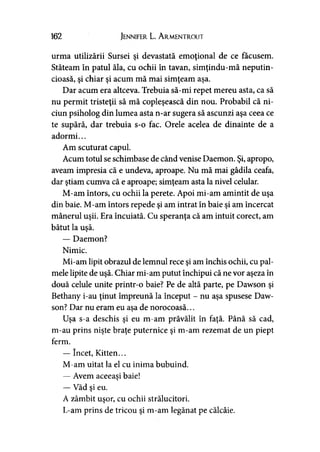 162 Jennifer L. A rmentrout
urma utilizării Sursei şi devastată emoţional de ce făcusem.
Stăteam în patul ăla, cu ochii în tavan, simţindu-mă neputin­
cioasă, şi chiar şi acum mă mai simţeam aşa.
Dar acum era altceva. Trebuia să-mi repet mereu asta, ca să
nu permit tristeţii să mă copleşească din nou. Probabil că ni-
ciun psiholog din lumea asta n-ar sugera să ascunzi aşa ceea ce
te supără, dar trebuia s-o fac. Orele acelea de dinainte de a
adormi...
Am scuturat capul.
Acum totul se schimbase de când venise Daemon. Şi, apropo,
aveam impresia că e undeva, aproape. Nu mă mai gâdila ceafa,
dar ştiam cumva că e aproape; simţeam asta la nivel celular.
M-am întors, cu ochii la perete. Apoi mi-am amintit de uşa
din baie. M-am întors repede şi am intrat în baie şi am încercat
mânerul uşii. Era încuiată. Cu speranţa că am intuit corect, am
bătut la uşă.
— Daemon?
Nimic.
Mi-am lipit obrazul de lemnul rece şi am închis ochii, cu pal­
mele lipite de uşă. Chiar mi-am putut închipui că ne vor aşeza în
două celule unite printr-o baie? Pe de altă parte, pe Dawson şi
Bethany i-au ţinut împreună la început - nu aşa spusese Daw­
son? Dar nu eram eu asa de norocoasă...y
Uşa s-a deschis şi eu m-am prăvălit în faţă. Până să cad,
m-au prins nişte braţe puternice şi m-am rezemat de un piept
ferm.
— încet, Kitten...
M-am uitat la el cu inima bubuind.
— Avem aceeaşi baie!>
— Văd şi eu.
A zâmbit uşor, cu ochii strălucitori.
L-am prins de tricou şi m-am legănat pe călcâie.
 