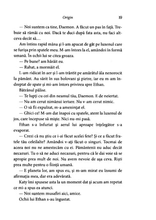 Origin 19
— Noi suntem ca tine, Daemon. A făcut un pas în faţă. Tre­
buie să rămâi cu noi. Dacă te duci după fata asta, nu faci alt­
ceva decât să...
Am întins rapid mâna şi l-am apucat de gât pe luxenul care
se furişa prin spatele meu. M-am întors la el, amândoi în formă
umană. în ochii lui se citea groaza.
— Pe bune? am hârâit eu.
— Rahat, a mormăit el.
L-am ridicat în aer şi l-am trântit pe amărâtul ăla nenorocit
la pământ. Au sărit în sus bolovani şi pietre, iar eu m-am în­
dreptat de spate şi mi-am întors privirea spre Ethan.
Bătrânul pălise.
— Te lupţi cu cei din neamul tău, Daemon. E de neiertat.
— Nu am cerut nimănui iertare. Nu v-am cerut nimic.
— O să fii expulzat, m-a ameninţat el.
— Ghici ce! M-am dat înapoi cu spatele, atent la luxenul de
jos, care începuse să mişte. Nici nu-mi pasă.
Ethan s-a înfuriat şi aerul lui aproape înţelegător s-a
evaporat.
— Crezi că nu ştiu ce i-ai făcut acelei fete? Şi ce a făcut fra­
tele tău celeilalte? Amândoi v-aţi facut-o singuri. Tocmai de
aceea noi nu ne amestecăm cu ei. Pământenii nu aduc decât
necazuri. Tu o să ne aduci necazuri, pentru că le dai voie să se
apropie prea mult de noi. Nu avem nevoie de aşa ceva. Rişti
prea multe pentru o fiinţă umană.
— E planeta lor, am spus eu, şi m-am mirat eu însumi de
afirmaţia mea, dar era adevărată.
Katy îmi spusese asta la un moment dat şi acum am repetat
ce mi-a spus ea atunci.
— Noi suntem musafiri aici, amice.
Ochii lui Ethan s-au îngustat.
 