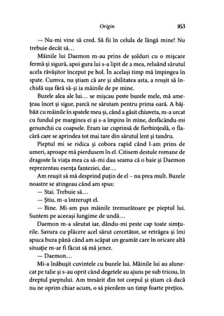 Origin 163
— Nu-mi vine să cred. Să fii în celula de lângă mine! Nu
trebuie decât să...
Mâinile lui Daemon m-au prins de şolduri cu o mişcare
fermă şi sigură, apoi gura lui s-a lipit de a mea, reluând sărutul
acela răvăşitor început pe hol. în acelaşi timp mă împingea în
spate. Cumva, nu ştiam că are şi abilitatea asta, a reuşit să în­
chidă uşa fără să-şi ia mâinile de pe mine.
Buzele alea ale lui... se mişcau peste buzele mele, mă ame­
ţeau încet şi sigur, parcă ne sărutam pentru prima oară. A bâj­
bâit cu mâinile în spatele meu şi, când a găsit chiuveta, m-a urcat
cu fundul pe marginea ei şi s-a împins în mine, desfăcându-mi
genunchii cu coapsele. Eram iar cuprinsă de fierbinţeală, o fla­
cără care se aprindea tot mai tare din sărutul lent şi tandru.
Pieptul mi se ridica şi cobora rapid când l-am prins de
umeri, aproape mă pierdusem în el. Citisem destule romane de
dragoste la viaţa mea ca să-mi dau seama că o baie şi Daemon
reprezentau esenţa fanteziei, dar...
Am reuşit să mă desprind puţin de el - nu prea mult. Buzele
noastre se atingeau când am spus:
— Stai. Trebuie să...
— Ştiu, m-a întrerupt el.
— Bine. Mi-am pus mâinile tremurătoare pe pieptul lui.
Suntem pe aceeaşi lungime de undă...
Daemon m-a sărutat iar, dându-mi peste cap toate simţu­
rile. Savura cu plăcere acel sărut cercetător, se retrăgea şi îmi
apuca buza până când am scăpat un geamăt care în oricare altă
situaţie m-ar fi făcut să mă jenez.
— Daemon...
Mi-a înăbuşit cuvintele cu buzele lui. Mâinile lui au alune­
cat pe talie şi s-au oprit când degetele au ajuns pe sub tricou, în
dreptul pieptului. Am tresărit din tot corpul şi ştiam că dacă
nu ne oprim chiar acum, o să pierdem un timp foarte preţios.
 