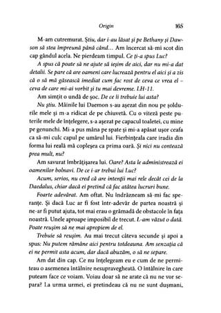 Origin 165
M-am cutremurat. Ştiu, dar i-au lăsat şipe Bethany şi Daw-
son să stea împreună până când... Am încercat să-mi scot din
cap gândul acela. Ne pierdeam timpul. Ce ţi-a spus Luc?
A spus că poate să ne ajute să ieşim de aici, dar nu mi-a dat
detalii. Separe că are oameni care lucrează pentru el aici şi a zis
că o să mă găsească imediat cum fac rost de ceva ce vrea el -
ceva de care mi-ai vorbit şi tu mai devreme. LH-11.
Am simţit o undă de şoc. De ce îi trebuie lui asta?
Nu ştiu. Mâinile lui Daemon s-au aşezat din nou pe şoldu­
rile mele şi m-a ridicat de pe chiuvetă. Cu o viteză peste pu­
terile mele de înţelegere, s-a aşezat pe capacul toaletei, cu mine
pe genunchi. Mi-a pus mâna pe spate şi mi-a apăsat uşor ceafa
ca să-mi culc capul pe umărul lui. Fierbinţeala care iradia din
forma lui reală mă copleşea ca prima oară. Şi nici nu contează
prea mult, nu?
Am savurat îmbrăţişarea lui. Oare? Asta le administrează ei
oamenilor bolnavi. De ce i-ar trebui lui Luc?
Acum, serios, nu cred că are intenţii mai rele decât cei de la
Daedalus, chiar dacă eipretind căfac atâtea lucruri bune.
Foarte adevărat. Am oftat. Nu îndrăzneam să-mi fac spe­
ranţe. Şi dacă Luc ar fi fost într-adevăr de partea noastră şi
ne-ar fi putut ajuta, tot mai erau o grămadă de obstacole în faţa
noastră. Unele aproape imposibil de trecut. L-am văzut o dată.
Poate reuşim să ne mai apropiem de el.
Trebuie să reuşim. Au mai trecut câteva secunde şi apoi a
spus: Nu putem rămâne aici pentru totdeauna. Am senzaţia că
ei nepermit asta acum, dar dacă abuzăm, o să ne separe.
Am dat din cap. Ce nu înţelegeam eu e cum de ne permi­
teau o asemenea întâlnire nesupravegheată. O întâlnire în care
puteam face ce voiam. Voiau doar să ne arate că nu ne vor se­
para? La urma urmei, ei pretindeau că nu ne sunt duşmani,
 