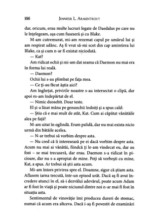 166 Jennifer L. A r.mentr.out
dar, oricum, erau multe lucruri legate de Daedalus pe care nu
le înţelegeam, aşa cum fuseseră şi cu Blake.
M-am cutremurat, mi-am rezemat capul pe umărul lui şi
am respirat adânc. Aş fi vrut să-mi scot din cap amintirea lui
Blake, ca şi cum n-ar fi existat niciodată.
— Kat?
Am ridicat ochii şi mi-am dat seama că Daemon nu mai era
în forma lui reală.
— Daemon?
Ochii lui s-au plimbat pe faţa mea.
— Ce ţi-au făcut ăştia aici?
Am îngheţat, privirile noastre s-au intersectat o clipă, dar
apoi m-am îndepărtat de el.
— Nimic deosebit. Doar teste.
El şi-a lăsat mâna pe genunchii îndoiţi şi a spus cald:
— Ştiu că e mai mult de atât, Kat. Cum ai căpătat vânătăile
alea pe faţă?
M-am uitat în oglindă. Eram palidă, dar nu mai exista nicio
urmă din bătăile acelea.
— N-ar trebui să vorbim despre asta.
— Nu cred că îi interesează pe ei dacă vorbim despre asta.
Acum nu mai ai vânătăi, fiindcă ţi le-am vindecat eu, dar au
fost - se mai trecuseră, dar erau. Daemon s-a ridicat în pi­
cioare, dar nu s-a apropiat de mine. Poţi să vorbeşti cu mine,
Kat, a spus. Ar trebui să ştii asta acum.
Mi-am întors privirea spre el. Doamne, sigur că ştiam asta.
Aflasem iarna trecută, într-un episod urât. Dacă aş fi avut în­
credere atunci în el, să-i dezvălui adevărul, poate acum Adam
ar fi fost în viaţă şi poate niciunul dintre noi n-ar mai fi fost în
situaţia asta.)
Sentimentul de vinovăţie îmi producea dureri de stomac,
numai că acum era altceva. Dacă i-aş fi povestit de examinări
 