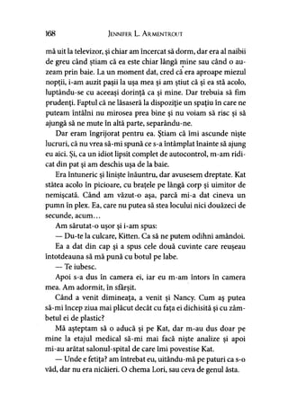 168 Jennifer L. A rmentrout
mă uit la televizor, şi chiar am încercat să dorm, dar era al naibii
de greu când ştiam că ea este chiar lângă mine sau când o au­
zeam prin baie. La un moment dat, cred că era aproape miezul
nopţii, i-am auzit paşii la uşa mea şi am ştiut că şi ea stă acolo,
luptându-se cu aceeaşi dorinţă ca şi mine. Dar trebuia să fim
prudenţi. Faptul că ne lăsaseră la dispoziţie un spaţiu în care ne
puteam întâlni nu mirosea prea bine şi nu voiam să risc şi să
ajungă să ne mute în altă parte, separându-ne.
Dar eram îngrijorat pentru ea. Ştiam că îmi ascunde nişte
lucruri, că nu vrea să-mi spună ce s-a întâmplat înainte să ajung
eu aici. Şi, ca un idiot lipsit complet de autocontrol, m-am ridi­
cat din pat şi am deschis uşa de la baie.
Era întuneric şi linişte înăuntru, dar avusesem dreptate. Kat
stătea acolo în picioare, cu braţele pe lângă corp şi uimitor de
nemişcată. Când am văzut-o aşa, parcă mi-a dat cineva un
pumn în plex. Ea, care nu putea să stea locului nici douăzeci de
secunde, acum...
Am sărutat-o uşor şi i-am spus:
— Du-te la culcare, Kitten. Ca să ne putem odihni amândoi.
Ea a dat din cap şi a spus cele două cuvinte care reuşeau
întotdeauna să mă pună cu botul pe labe.
— Te iubesc.
Apoi s-a dus în camera ei, iar eu m-am întors în camera
mea. Am adormit, în sfârşit.
Când a venit dimineaţa, a venit şi Nancy. Cum aş putea
să-mi încep ziua mai plăcut decât cu faţa ei dichisită şi cu zâm­
betul ei de plastic?
Mă aşteptam să o aducă şi pe Kat, dar m-au dus doar pe
mine la etajul medical să-mi mai facă nişte analize şi apoi
mi-au arătat salonul-spital de care îmi povestise Kat.
— Unde e fetiţa? am întrebat eu, uitându-mă pe paturi ca s-o
văd, dar nu era nicăieri. O chema Lori, sau ceva de genul ăsta.
 