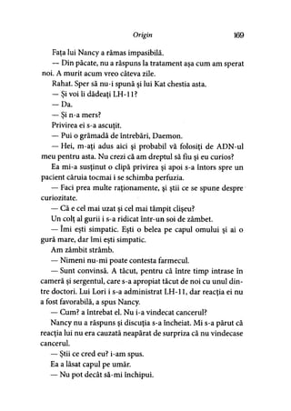 Origin 169
Faţa lui Nancy a rămas impasibilă.
— Din păcate, nu a răspuns la tratament aşa cum am sperat
noi. A murit acum vreo câteva zile.
Rahat. Sper să nu-i spună şi lui Kat chestia asta.
— Şi voi îi dădeaţi LH-11?
- D a .
— Şi n-a mers?
Privirea ei s-a ascuţit.
— Pui o grămadă de întrebări, Daemon.
— Hei, m-aţi adus aici şi probabil vă folosiţi de ADN-ul
meu pentru asta. Nu crezi că am dreptul să fiu şi eu curios?
Ea mi-a susţinut o clipă privirea şi apoi s-a întors spre un
pacient căruia tocmai i se schimba perfuzia.
— Faci prea multe raţionamente, şi ştii ce se spune despre
curiozitate.
— Că e cel mai uzat şi cel mai tâmpit clişeu?
Un colţ al gurii i s-a ridicat într-un soi de zâmbet.
— îmi eşti simpatic. Eşti o belea pe capul omului şi ai o
gură mare, dar îmi eşti simpatic.
Am zâmbit strâmb.
— Nimeni nu-mi poate contesta farmecul.
— Sunt convinsă. A tăcut, pentru că între timp intrase în
cameră şi sergentul, care s-a apropiat tăcut de noi cu unul din­
tre doctori. Lui Lori i s-a administrat LH-11, dar reacţia ei nu
a fost favorabilă, a spus Nancy.
— Cum? a întrebat el. Nu i-a vindecat cancerul?
Nancy nu a răspuns şi discuţia s-a încheiat. Mi s-a părut că
reacţia lui nu era cauzată neapărat de surpriza că nu vindecase
cancerul.
— Ştii ce cred eu? i-am spus.
Ea a lăsat capul pe umăr.
— Nu pot decât să-mi închipui.
 