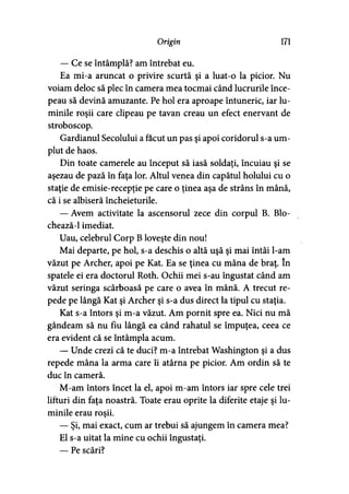 Origin 171
— Ce se întâmplă? am întrebat eu.
Ea mi-a aruncat o privire scurtă şi a luat-o la picior. Nu
voiam deloc să plec în camera mea tocmai când lucrurile înce­
peau să devină amuzante. Pe hol era aproape întuneric, iar lu­
minile roşii care clipeau pe tavan creau un efect enervant de
stroboscop.
Gardianul Secolului a făcut un pas şi apoi coridorul s-a um­
plut de haos.
Din toate camerele au început să iasă soldaţi, încuiau şi se
aşezau de pază în faţa lor. Altul venea din capătul holului cu o
staţie de emisie-recepţie pe care o ţinea aşa de strâns în mână,
că i se albiseră încheieturile.
— Avem activitate la ascensorul zece din corpul B. Blo-
chează-1 imediat.
Uau, celebrul Corp B loveşte din nou!
Mai departe, pe hol, s-a deschis o altă uşă şi mai întâi l-am
văzut pe Archer, apoi pe Kat. Ea se ţinea cu mâna de braţ. în
spatele ei era doctorul Roth. Ochii mei s-au îngustat când am
văzut seringa scârboasă pe care o avea în mână. A trecut re­
pede pe lângă Kat şi Archer şi s-a dus direct la tipul cu staţia.
Kat s-a întors şi m-a văzut. Am pornit spre ea. Nici nu mă
gândeam să nu fiu lângă ea când rahatul se împuţea, ceea ce
era evident că se întâmpla acum.
— Unde crezi că te duci? m-a întrebat Washington şi a dus
repede mâna la arma care îi atârna pe picior. Am ordin să te
duc în cameră.
M-am întors încet la el, apoi m-am întors iar spre cele trei
lifturi din faţa noastră. Toate erau oprite la diferite etaje şi lu­
minile erau roşii.
— Şi, mai exact, cum ar trebui să ajungem în camera mea?
El s-a uitat la mine cu ochii îngustaţi.
— Pe scări?
 