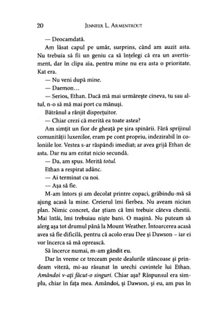 20 Jennifer L. A rmentrout
— Deocamdată.
Am lăsat capul pe umăr, surprins, când am auzit asta.
Nu trebuia să fii un geniu ca să înţelegi că era un avertis­
ment, dar în clipa ăia, pentru mine nu era asta o prioritate.
Kat era.
— Nu veni după mine.
— Daemon...
— Serios, Ethan. Dacă mă mai urmăreşte cineva, tu sau al­
tul, n-o să mă mai port cu mănuşi.
Bătrânul a rânjit dispreţuitor.
— Chiar crezi că merită ea toate astea?
Am simţit un fior de gheaţă pe şira spinării. Fără sprijinul
comunităţii luxenilor, eram pe cont propriu, indezirabil în co­
loniile lor. Vestea s-ar răspândi imediat; ar avea grijă Ethan de
asta. Dar nu am ezitat nicio secundă.
— Da, am spus. Merită totul.
Ethan a respirat adânc.
— Ai terminat cu noi.
— Aşa să fie.
M-am întors şi am decolat printre copaci, grăbindu-mă să
ajung acasă la mine. Creierul îmi fierbea. Nu aveam niciun
plan. Nimic concret, dar ştiam că îmi trebuie câteva chestii.
Mai întâi, îmi trebuiau nişte bani. O maşină. Nu puteam să
alerg aşa tot drumul până la Mount Weather. întoarcerea acasă
avea să fie dificilă, pentru că acolo erau Dee şi Dawson - iar ei
vor încerca să mă oprească.
Să încerce numai, m-am gândit eu.
Dar în vreme ce treceam peste dealurile stâncoase şi prin­
deam viteză, mi-au răsunat în urechi cuvintele lui Ethan.
Amândoi v-aţi făcut-o singuri. Chiar aşa? Răspunsul era sim­
plu, chiar în faţa mea. Amândoi, şi Dawson, şi eu, am pus în
 