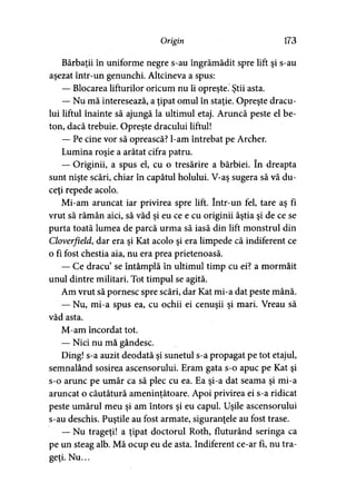 Origin 173
Bărbaţii în uniforme negre s-au îngrămădit spre lift şi s-au
aşezat într-un genunchi. Altcineva a spus:
— Blocarea lifturilor oricum nu îi opreşte. Ştii asta.
— Nu mă interesează, a ţipat omul în staţie. Opreşte dracu­
lui liftul înainte să ajungă la ultimul etaj. Aruncă peste el be­
ton, dacă trebuie. Opreşte dracului liftul!
— Pe cine vor să oprească? l-am întrebat pe Archer.
Lumina roşie a arătat cifra patru.
— Originii, a spus el, cu o tresărire a bărbiei. în dreapta
sunt nişte scări, chiar în capătul holului. V-aş sugera să vă du­
ceţi repede acolo.
Mi-am aruncat iar privirea spre lift. într-un fel, tare aş fi
vrut să rămân aici, să văd şi eu ce e cu originii ăştia şi de ce se
purta toată lumea de parcă urma să iasă din lift monstrul din
Cloverfield, dar era şi Kat acolo şi era limpede că indiferent ce
o fi fost chestia aia, nu era prea prietenoasă.
— Ce dracu’ se întâmplă în ultimul timp cu ei? a mormăit
unul dintre militari. Tot timpul se agită.
Am vrut să pornesc spre scări, dar Kat mi-a dat peste mână.
— Nu, mi-a spus ea, cu ochii ei cenuşii şi mari. Vreau să
văd asta.
M-am încordat tot.
— Nici nu mă gândesc.
Ding! s-a auzit deodată şi sunetul s-a propagat pe tot etajul,
semnalând sosirea ascensorului. Eram gata s-o apuc pe Kat şi
s-o arunc pe umăr ca să plec cu ea. Ea şi-a dat seama şi mi-a
aruncat o căutătură ameninţătoare. Apoi privirea ei s-a ridicat
peste umărul meu şi am întors şi eu capul. Uşile ascensorului
s-au deschis. Puştile au fost armate, siguranţele au fost trase.
— Nu trageţi! a ţipat doctorul Roth, fluturând seringa ca
pe un steag alb. Mă ocup eu de asta. Indiferent ce-ar fi, nu tra­
geţi. Nu...
 