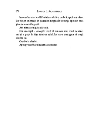 174 Jennifer L. A rmentrout
în semiîntunericul liftului s-a zărit o umbră, apoi am văzut
un picior îmbrăcat în pantalon negru de trening, apoi un bust
şi nişte umeri înguşti.
Am rămas cu gura căscată.
Era un copil - un copil. Cred că nu avea mai mult de cinci
ani şi a păşit în faţa tuturor adulţilor care erau gata să tragă
asupra lui.
Copilul a zâmbit.
Apoi proverbialul rahat a explodat.
 