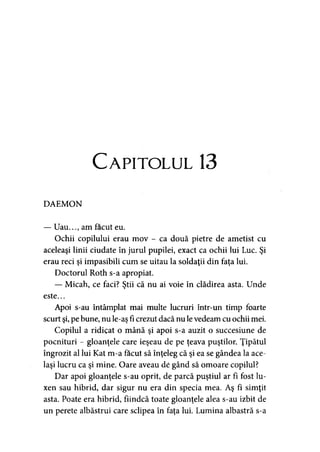 Capitolul 13
DAEMON
— Uau.. am făcut eu.
Ochii copilului erau mov - ca două pietre de ametist cu
aceleaşi linii ciudate în jurul pupilei, exact ca ochii lui Luc. Şi
erau reci şi impasibili cum se uitau la soldaţii din faţa lui.
Doctorul Roth s-a apropiat.
— Micah, ce faci? Ştii că nu ai voie în clădirea asta. Unde
este...
Apoi s-au întâmplat mai multe lucruri într-un timp foarte
scurt şi,pe bune, nu le-aş fi crezut dacă nu levedeam cu ochii mei.
Copilul a ridicat o mână şi apoi s-a auzit o succesiune de
pocnituri - gloanţele care ieşeau de pe ţeava puştilor. Ţipătul
îngrozit al lui Kat m-a făcut să înţeleg că şi ea se gândea la ace­
laşi lucru ca şi mine. Oare aveau de gând să omoare copilul?
Dar apoi gloanţele s-au oprit, de parcă puştiul ar fi fost lu-
xen sau hibrid, dar sigur nu era din specia mea. Aş fi simţit
asta. Poate era hibrid, fiindcă toate gloanţele alea s-au izbit de
un perete albăstrui care sclipea în faţa lui. Lumina albastră s-a
 
