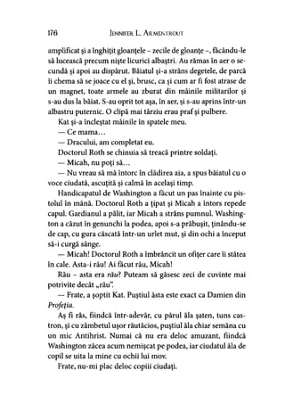 176 Jennifer L. A rmentrout
amplificat şi a înghiţit gloanţele - zecile de gloanţe făcându-le
să lucească precum nişte licurici albaştri. Au rămas în aer o se­
cundă şi apoi au dispărut. Băiatul şi-a strâns degetele, de parcă
îi chema să se joace cu el şi, brusc, ca şi cum ar fi fost atrase de
un magnet, toate armele au zburat din mâinile militarilor şi
s-au dus la băiat. S-au oprit tot aşa, în aer, şi s-au aprins într-un
albastru puternic. O clipă mai târziu erau praf şi pulbere.
Kat şi-a încleştat mâinile în spatele meu.
— Ce mama...
— Dracului, am completat eu.
Doctorul Roth se chinuia să treacă printre soldaţi.
— Micah, nu poţi să...
— Nu vreau să mă întorc în clădirea aia, a spus băiatul cu o
voce ciudată, ascuţită şi calmă în acelaşi timp.
Handicapatul de Washington a făcut un pas înainte cu pis­
tolul în mână. Doctorul Roth a ţipat şi Micah a întors repede
capul. Gardianul a pălit, iar Micah a strâns pumnul. Washing­
ton a căzut în genunchi la podea, apoi s-a prăbuşit, ţinându-se
de cap, cu gura căscată într-un urlet mut, şi din ochi a început
să-i curgă sânge.
— Micah! Doctorul Roth a îmbrâncit un ofiţer care îi stătea
în cale. Asta-i rău! Ai făcut rău, Micah!
Rău - asta era rau? Puteam să găsesc zeci de cuvinte mai
potrivite decât „rău”.
— Frate, a şoptit Kat. Puştiul ăsta este exact ca Damien din
Profeţia.
Aş fi râs, fiindcă într-adevăr, cu părul ăla şaten, tuns cas­
tron, şi cu zâmbetul uşor răutăcios, puştiul ăla chiar semăna cu
un mic Antihrist. Numai că nu era deloc amuzant, fiindcă
Washington zăcea acum nemişcat pe podea, iar ciudatul ăla de
copil se uita la mine cu ochii lui mov.
Frate, nu-mi plac deloc copiii ciudaţi.
 