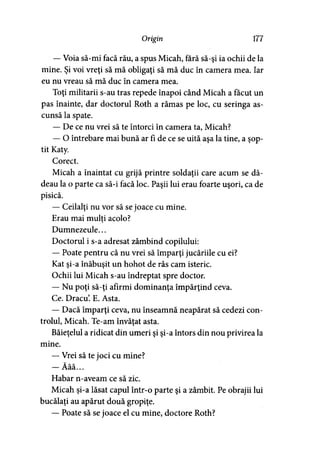 Origin 177
— Voia să-mi facă rău, a spus Micah, fără să-şi ia ochii de la
mine. Şi voi vreţi să mă obligaţi să mă duc în camera mea. Iar
eu nu vreau să mă duc în camera mea.
Toţi militarii s-au tras repede înapoi când Micah a făcut un
pas înainte, dar doctorul Roth a rămas pe loc, cu seringa as­
cunsă la spate.
— De ce nu vrei să te întorci în camera ta, Micah?
— O întrebare mai bună ar fi de ce se uită aşa la tine, a şop­
tit Katy.
Corect.
Micah a înaintat cu grijă printre soldaţii care acum se dă­
deau la o parte ca să-i facă loc. Paşii lui erau foarte uşori, ca de
pisică.
— Ceilalţi nu vor să se joace cu mine.
Erau mai mulţi acolo?>
Dumnezeule...
Doctorul i s-a adresat zâmbind copilului:
— Poate pentru că nu vrei să împărţi jucăriile cu ei?
Kat şi-a înăbuşit un hohot de râs cam isteric.
Ochii lui Micah s-au îndreptat spre doctor.
— Nu poţi să-ţi afirmi dominanţa împărţind ceva.
Ce. Dracu’. E. Asta.
— Dacă împărţi ceva, nu înseamnă neapărat să cedezi con­
trolul, Micah. Te-am învăţat asta.
Băieţelul a ridicat din umeri şi şi-a întors din nou privirea la
mine.
— Vrei să te joci cu mine?
i W V
— Aaa...
Habar n-aveam ce să zic.
Micah şi-a lăsat capul într-o parte şi a zâmbit. Pe obrajii lui
bucălaţi au apărut două gropiţe.
— Poate să se joace el cu mine, doctore Roth?
 