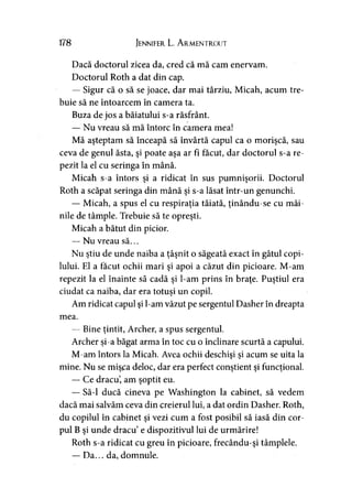 178 Jennifer L. A rmentrout
Dacă doctorul zicea da, cred că mă cam enervam.
Doctorul Roth a dat din cap.
— Sigur că o să se joace, dar mai târziu, Micah, acum tre­
buie să ne întoarcem în camera ta.
Buza de jos a băiatului s-a răsfrânt.
— Nu vreau să mă întorc în camera mea!
Mă aşteptam să înceapă să învârtă capul ca o morişcă, sau
ceva de genul ăsta, şi poate aşa ar fi făcut, dar doctorul s-a re­
pezit la el cu seringa în mână.
Micah s-a întors şi a ridicat în sus pumnişorii. Doctorul
Roth a scăpat seringa din mână şi s-a lăsat într-un genunchi.
— Micah, a spus el cu respiraţia tăiată, ţinându-se cu mâi­
nile de tâmple. Trebuie să te opreşti.
Micah a bătut din picior.
— Nu vreau să...
Nu ştiu de unde naiba a ţâşnit o săgeată exact în gâtul copi­
lului. El a făcut ochii mari şi apoi a căzut din picioare. M-am
repezit la el înainte să cadă şi l-am prins în braţe. Puştiul era
ciudat ca naiba, dar era totuşi un copil.
Am ridicat capul şi l-am văzut pe sergentul Dasher în dreapta
mea.
— Bine ţintit, Archer, a spus sergentul.
Archer şi-a băgat arma în toc cu o înclinare scurtă a capului.
M-am întors la Micah. Avea ochii deschişi şi acum se uita la
mine. Nu se mişca deloc, dar era perfect conştient şi funcţional.
— Ce dracu, am şoptit eu.
— Să-l ducă cineva pe Washington la cabinet, să vedem
dacă mai salvăm ceva din creierul lui, a dat ordin Dasher. Roth,
du copilul în cabinet şi vezi cum a fost posibil să iasă din cor­
pul B şi unde dracu e dispozitivul lui de urmărire!
Roth s-a ridicat cu greu în picioare, frecându-şi tâmplele.
— Da... da, domnule.
 