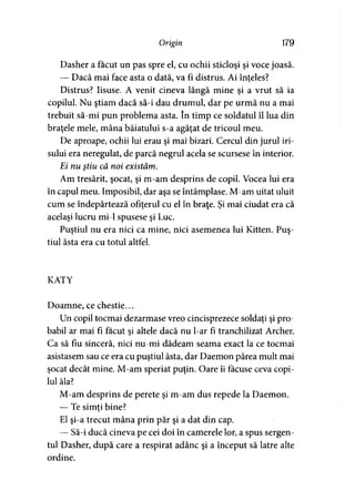Origin 179
Dasher a făcut un pas spre el, cu ochii sticloşi şi voce joasă.
— Dacă mai face asta o dată, va fi distrus. Ai înţeles?
Distrus? Iisuse. A venit cineva lângă mine şi a vrut să ia
copilul. Nu ştiam dacă să-i dau drumul, dar pe urmă nu a mai
trebuit să-mi pun problema asta. în timp ce soldatul îl lua din
braţele mele, mâna băiatului s-a agăţat de tricoul meu.
De aproape, ochii lui erau şi mai bizari. Cercul din jurul iri­
sului era neregulat, de parcă negrul acela se scursese în interior.
Ei nu ştiu că noi existăm.
Am tresărit, şocat, şi m-am desprins de copil. Vocea lui era
în capul meu. Imposibil, dar aşa se întâmplase. M-am uitat uluit
cum se îndepărtează ofiţerul cu el în braţe. Şi mai ciudat era că
acelaşi lucru mi-1 spusese şi Luc.
Puştiul nu era nici ca mine, nici asemenea lui Kitten. Puş­
tiul ăsta era cu totul altfel.
KATY
Doamne, ce chestie...
Un copil tocmai dezarmase vreo cincisprezece soldaţi şi pro­
babil ar mai fi făcut şi altele dacă nu l-ar fi tranchilizat Archer.
Ca să fiu sinceră, nici nu-mi dădeam seama exact la ce tocmai
asistasem sau ce era cu puştiul ăsta, dar Daemon părea mult mai
şocat decât mine. M-am speriat puţin. Oare îi făcuse ceva copi­
lul ăla?
M-am desprins de perete şi m-am dus repede la Daemon.
— Te simţi bine?
El şi-a trecut mâna prin păr şi a dat din cap.
— Să-i ducă cineva pe cei doi în camerele lor, a spus sergen­
tul Dasher, după care a respirat adânc şi a început să latre alte
ordine.
 