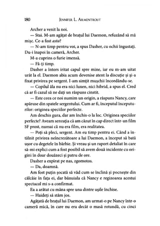 180 Jennifer L. A rmentrout
Archer a venit la noi.
— Stai. M-am agăţat de braţul lui Daemon, refuzând să mă
mişc. Ce-a fost asta?
— N-am timp pentru voi, a spus Dasher, cu ochii îngustaţi.
Du-i înapoi în cameră, Archer.
M-a cuprins o furie imensă.
— Fă-ţi timp.
Dasher a întors iritat capul spre mine, iar eu m-am uitat
urât la el. Daemon abia acum devenise atent la discuţie şi şi-a
fixat privirea pe sergent. I-am simţit muşchii încordându-se.
— Copilul ăla nu era nici luxen, nici hibrid, a spus el. Cred
că ar fi cazul să ne daţi un răspuns cinstit.
— Este ceea ce noi numim un origin, a răspuns Nancy, care
apăruse din spatele sergentului. Cum ar fi, începutul începutu­
rilor: originea speciilor perfecte.
Am deschis gura, dar am închis-o la loc. Originea speciilor
perfecte? Aveam senzaţia că am căzut în cap direct într-un film
SF prost, numai că nu era film, era realitatea.
— Poţi să pleci, sergent. Am eu timp pentru ei. Când a în­
tâlnit privirea neîncrezătoare a lui Daemon, a început să bată
uşor cu degetele în bărbie. Şi vreau şi un raport detaliat în care
să-mi explici cum a fost posibil să avem două incidente cu ori­
gini în doar douăzeci şi patru de ore.
Dasher a expirat pe nas, zgomotos.
— Da, doamnă.
Am fost puţin şocată să văd cum se înclină şi pocneşte din
călcâie în faţa ei, dar bănuiala că Nancy e regizoarea acestui
spectacol mi s-a confirmat.
Ea a arătat cu mâna spre una dintre uşile închise.
— Haideţi să stăm jos.
Agăţată de braţul lui Daemon, am urmat-o pe Nancy într-o
cameră mică, în care nu era decât o masă rotundă, cu cinci
 
