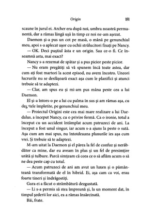 Origin 181
scaune în jurul ei. Archer era după noi, umbra noastră perma­
nentă, dar a rămas lângă uşă în timp ce noi ne-am aşezat.
Daemon şi-a pus un cot pe masă, o mână pe genunchiul
meu, apoi s-a aplecat uşor cu ochii strălucitori fixaţi pe Nancy.
— OK. Deci puştiul ăsta e un origin. Sau ce-o fi. Ce în­
seamnă asta, mai exact?
Nancy s-a rezemat de spătar şi a pus picior peste picior.
— Nu eram pregătiţi să vă spunem încă toate astea, dar
cum aţi fost martori la acest episod, nu avem încotro. Uneori
lucrurile nu se desfăşoară exact aşa cum le planifici şi atunci
trebuie să te adaptezi.
— Clar, am spus eu şi mi-am pus mâna peste cea a lui
Daemon.
El şi-a întors-o pe a lui cu palma în sus şi am rămas aşa, cu
deg°tele împletite, pe genunchiul meu.
— Proiectul Origini este cea mai mare realizare a lui Dae-
dalus, a început Nancy, cu o privire fermă. Ca o ironie, totul a
început cu un accident întâmplat acum patruzeci de ani. La
început a fost unul singur, iar acum s-a ajuns la peste o sută.
Aşa cum am mai spus, nu întotdeauna planurile ies aşa cum
vrei. Şi trebuie să te adaptezi.
M-am uitat la Daemon şi el părea la fel de confuz şi nerăb­
dător ca mine, dar eu aveam în plus şi un fel de presimţire
urâtă şi tulbure. Parcă simţeam că ceea ce o să aflăm acum o să
ne dea peste cap cu totul.
— Acum patruzeci de ani am avut un luxen şi o pămân­
teană transformată de el în hibrid. Ei, aşa cam ca voi, erau
foarte tineri şi îndrăgostiţi.
Gura ei a făcut o strâmbătură dezgustată.
— Li s-a permis să stea împreună şi, la un moment dat, în
timpul şederii lor aici, ea a rămas însărcinată.
Băi, frate.
 