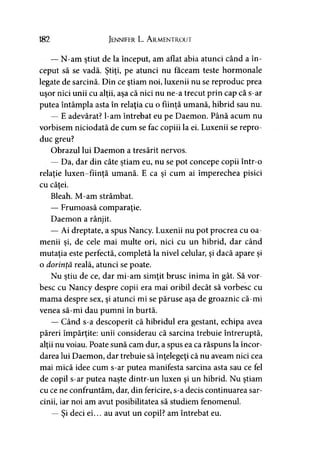 182 Jennifer L. A rmentrout
— N-am ştiut de la început, am aflat abia atunci când a în­
ceput să se vadă. Ştiţi, pe atunci nu faceam teste hormonale
legate de sarcină. Din ce ştiam noi, luxenii nu se reproduc prea
uşor nici unii cu alţii, aşa că nici nu ne-a trecut prin cap că s-ar
putea întâmpla asta în relaţia cu o fiinţă umană, hibrid sau nu.
— E adevărat? l-am întrebat eu pe Daemon. Până acum nu
vorbisem niciodată de cum se fac copiii la ei. Luxenii se repro­
duc greu?
Obrazul lui Daemon a tresărit nervos.
— Da, dar din câte ştiam eu, nu se pot concepe copii într-o
relaţie luxen-fiinţă umană. E ca şi cum ai împerechea pisici
cu căţei.
Bleah. M-am strâmbat.
— Frumoasă comparaţie.
Daemon a rânjit.
— Ai dreptate, a spus Nancy. Luxenii nu pot procrea cu oa­
menii şi, de cele mai multe ori, nici cu un hibrid, dar când
mutaţia este perfectă, completă la nivel celular, şi dacă apare şi
o dorinţă reală, atunci se poate.
Nu ştiu de ce, dar mi-am simţit brusc inima în gât. Să vor­
besc cu Nancy despre copii era mai oribil decât să vorbesc cu
mama despre sex, şi atunci mi se păruse aşa de groaznic că-mi
venea să-mi dau pumni în burtă.
— Când s-a descoperit că hibridul era gestant, echipa avea
păreri împărţite: unii considerau că sarcina trebuie întreruptă,
alţii nu voiau. Poate sună cam dur, a spus ea ca răspuns la încor­
darea lui Daemon, dar trebuie să înţelegeţi că nu aveam nici cea
mai mică idee cum s-ar putea manifesta sarcina asta sau ce fel
de copil s-ar putea naşte dintr-un luxen şi un hibrid. Nu ştiam
cu ce ne confruntăm, dar, din fericire, s-a decis continuarea sar­
cinii, iar noi am avut posibilitatea să studiem fenomenul.
— Şi deci ei... au avut un copil? am întrebat eu.
 