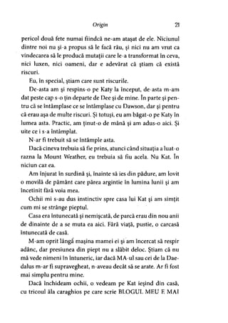 Origin 21
pericol două fete numai fiindcă ne-am ataşat de ele. Niciunul
dintre noi nu şi-a propus să le facă rău, şi nici nu am vrut ca
vindecarea să le producă mutaţii care le-a transformat în ceva,
nici luxen, nici oameni, dar e adevărat că ştiam că există
riscuri.
Eu, în special, ştiam care sunt riscurile.
De-asta am şi respins-o pe Katy la început, de-asta m-am
dat peste cap s-o ţin departe de Dee şi de mine. în parte şi pen­
tru că se întâmplase ce se întâmplase cu Dawson, dar şi pentru
că erau aşa de multe riscuri. Şi totuşi, eu am băgat-o pe Katy în
lumea asta. Practic, am ţinut-o de mână şi am adus-o aici. Şi
uite ce i s-a întâmplat.
N-ar fi trebuit să se întâmple asta.
Dacă cineva trebuia să fie prins, atunci când situaţia a luat-o
razna la Mount Weather, eu trebuia să fiu acela. Nu Kat. în
niciun caz ea.
Am înjurat în surdină şi, înainte să ies din pădure, am lovit
o movilă de pământ care părea argintie în lumina lunii şi am
încetinit fără voia mea.
Ochii mi s-au dus instinctiv spre casa lui Kat şi am simţit
cum mi se strânge pieptul.
Casa era întunecată şi nemişcată, de parcă erau din nou anii
de dinainte de a se muta ea aici. Fără viaţă, pustie, o carcasă
întunecată de casă.
M-am oprit lângă maşina mamei ei şi am încercat să respir
adânc, dar presiunea din piept nu a slăbit deloc. Ştiam că nu
mă vede nimeni în întuneric, iar dacă MA-ul sau cei de la Dae-
dalus m-ar fi supravegheat, n-aveau decât să se arate. Ar fi fost
mai simplu pentru mine.
Dacă închideam ochii, o vedeam pe Kat ieşind din casă,
cu tricoul ăla caraghios pe care scrie BLOGUL MEU E MAI
 