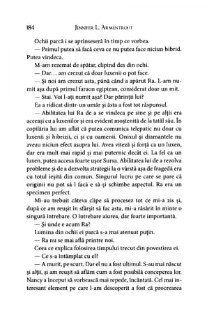 184 Jennifer L. A rmentrout
Ochii parcă i se aprinseseră în timp ce vorbea.
— Primul putea să facă ceva ce nu putea face niciun hibrid.
Putea vindeca.
M-am rezemat de spătar, clipind des din ochi.
— Dar... am crezut că doar luxenii o pot face.
— Şi noi am crezut asta, până când a apărut Ra. L-am nu­
mit aşa după primul faraon egiptean, considerat doar un mit.
— Stai. Voi l-aţi numit aşa? Dar părinţii lui?
Ea a ridicat dintr-un umăr şi ăsta a fost tot răspunsul.
— Abilitatea lui Ra de a se vindeca pe sine şi pe alţii era
aceeaşi cu a luxenilor şi era evident moştenită de la tatăl său. în
copilăria lui am aflat că putea comunica telepatic nu doar cu
luxenii şi hibrizii, ci şi cu oamenii. Onixul şi diamantele nu
aveau niciun efect asupra lui. Avea viteză şi forţă ca un luxen,
dar era mult mai rapid şi mai puternic decât ei. La fel ca un
luxen, putea accesa foarte uşor Sursa. Abilitatea lui de a rezolva
probleme şi de a dezvolta strategii la o vârstă aşa de fragedă era
cu totul ieşită din comun. Singurul lucru pe care se pare că
originii nu pot să-l facă e să-şi schimbe aspectul. Ra era un
specimen perfect.
Mi-au trebuit câteva clipe să procesez tot ce mi-a zis şi,
după ce am reuşit în sfârşit să fac asta, mi-a răsărit în minte o
singură întrebare. O întrebare aiurea, dar foarte importantă.
— Şi unde e acum Ra?
Lumina din ochii ei parcă s-a mai atenuat puţin.
— Ra nu se mai află printre noi.
Ceea ce explica folosirea timpului trecut din povestirea ei.
— Ce s-a întâmplat cu el?
— A murit, pe scurt. Dar el nu a fost ultimul. S-au mai născut
şi alţii, şi am reuşit să aflăm cum a fost posibilă conceperea lor.
Nancy a început să vorbească mai repede, încântată. Cel mai in­
teresant element pe care l-am descoperit a fost că procrearea
 