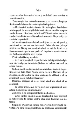 Origin 185
poate avea loc între orice luxen şi un hibrid care a suferit o
mutaţie reuşită.
Daemon şi-a luat mâna dintr-a mea şi s-a rezemat de spătar.
Sprâncenele lui erau încruntate şi arăta îngrijorat.
— Deci vrei să spui că, absolut din întâmplare, Daedalus a
avut o gaşcă de luxeni şi hibrizi excitaţi care de-abia aşteptau
s-o facă atunci când erau închişi aici? Fiindcă mi se pare cam
ciudat. Locul ăsta nu e chiar cel mai romantic. Nu prea îţi cre­
ează starea potrivită.
Mi s-a strâns stomacul când am înţeles ce vrea să spună şi
parcă nici aer nu mai era în cameră. Exista clar o explicaţie
pentru care Nancy era aşa de deschisă cu noi. în fond, eu şi
Daemon eram „specimene perfecte”, după cum spunea docto­
rul Roth, cu mutaţii la nivel celular.
Privirea lui Nancy s-a răcit.
— Ai fi surprins să afli ce pot face doi îndrăgostiţi când gă­
sesc câteva clipe de intimitate. Şi chiar nu trebuie mai mult de
câteva minute.
Şi dintr-odată am înţeles şi de ce ne dăduseră voie să împăr-
ţim aceeaşi baie. Oare Nancy spera ca eu şi Daemon să ne
abandonăm dorinţelor ca nişte maimuţe în călduri şi să ne
apucăm să facem bebeluşi-Daemon?
Doamne, credeam că o să vomit când am văzut că ea
confirmă.
— La urma urmei, nici pe voi nu v-am împiedicat să aveţi
câteva momente de intimitate, nu?
Zâmbetul ei m-a înspăimântat în mod oficial.
— Şi voi sunteţi tineri şi aşa de îndrăgostiţi. Sunt convinsă
că veţi profita de timpul vostru liber, mai devreme sau mai
târziu.
Sergentul Dasher nu suflase nicio vorbă despre toată po­
vestea asta când tot dădea întruna cu protejarea umanităţii în
 