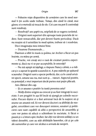 Origin 187
— Folosim nişte dispozitive de urmărire care în mod nor­
mal îi tin acolo unde trebuie. Totuşi, din când în când, mai> 9 9 '
găsesc ei o metodă să treacă de ele. Cei care nu pot fi controlaţi
sunt rezolvaţi.
— Rezolvaţi? am şoptit eu, oripilată de ce sugera cuvântul.
— Originii sunt superiori din aproape toate punctele de ve­
dere. Sunt remarcabili, dar pot deveni foarte periculoşi. Dacă
nu reuşim să îi asimilăm în mod optim, trebuie să-i rezolvăm.
Deci imaginaţia mea intuise bine.
— Doamne Dumnezeule...
Daemon a izbit în masă cu palma, iar Archer a făcut un pas
înainte, cu mâna pe armă.
— Practic, voi creaţi aici o rasă de creaturi pentru experi­
mente şi, dacă nu vi se par acceptabile, le omorâţi?
— Nu mă aştept să înţelegi, a răspuns Nancy calmă, s-a ridi­
cat şi s-a aşezat în spatele scaunului ei. A pus mâinile pe spătarul
scaunului. Originii sunt o specie perfectă, dar, ca în cazul orică­
rei specii, umane sau nu, mai sunt şi... rateuri. Aspectul pozitiv,
cu potenţial, e mai important decât partea mai puţin plăcută.
Am clătinat din cap.
— Şi ce anume e pozitiv în toată povestea asta?
— Mulţi dintre origini au crescut şi au fost integraţi în soci­
etate. I-am pregătit în aşa fel încât să ajungă pe culmile succe­
sului. Fiecare dintre ei a fost antrenat încă de la naştere să-şi
asume un anumit rol. Ei vor deveni doctori cu abilităţi de nee­
galat, cercetători care vor descoperi mistere, senatori şi politi­
cieni care sunt capabili să aibă o perspectivă de ansamblu şi
care vor putea să aducă o schimbare în societate. A făcut o
pauză şi s-a întors spre Archer. Iar alţii vor deveni soldaţi cu un
talent deosebit, care au atât abilităţile luxenilor, cât şi pe cele
ale oamenilor şi care vor alcătui o armată de neoprit.
 