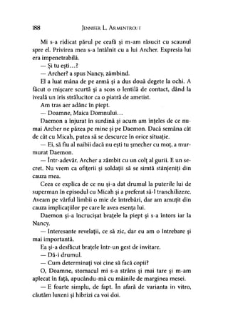 188 Jennifer L. A rmentrout
Mi s-a ridicat părul pe ceafa şi m-am răsucit cu scaunul
spre el. Privirea mea s-a întâlnit cu a lui Archer. Expresia lui
era impenetrabilă.
— Şi tu eşti...?
— Archer? a spus Nancy, zâmbind.
El a luat mâna de pe armă şi a dus două degete la ochi. A
făcut o mişcare scurtă şi a scos o lentilă de contact, dând la
iveală un iris strălucitor ca o piatră de ametist.
Am tras aer adânc în piept.
— Doamne, Maica Domnului...
Daemon a înjurat în surdină şi acum am înţeles de ce nu­
mai Archer ne păzea pe mine şi pe Daemon. Dacă semăna cât
de cât cu Micah, putea să se descurce în orice situaţie.
— Ei, să fiu al naibii dacă nu eşti tu şmecher cu moţ, a mur­
murat Daemon.
— într-adevăr. Archer a zâmbit cu un colţ al gurii. E un se­
cret. Nu vrem ca ofiţerii şi soldaţii să se simtă stânjeniţi din
cauza mea.
Ceea ce explica de ce nu şi-a dat drumul la puterile lui de
superman în episodul cu Micah şi a preferat să-l tranchilizeze.
Aveam pe vârful limbii o mie de întrebări, dar am amuţit din
cauza implicaţiilor pe care le avea esenţa lui.
Daemon şi-a încrucişat braţele la piept şi s-a întors iar la
Nancy.
— Interesante revelaţii, ce să zic, dar eu am o întrebare şi
mai importantă.
Ea şi-a desfăcut braţele într- un gest de invitare.
— Dă-i drumul.
— Cum determinaţi voi cine să facă copii?
O, Doamne, stomacul mi s-a strâns şi mai tare şi m-am
aplecat în faţă, apucându-mă cu mâinile de marginea mesei.
—-E foarte simplu, de fapt. în afară de varianta in vitro,
căutăm luxeni şi hibrizi ca voi doi.
 